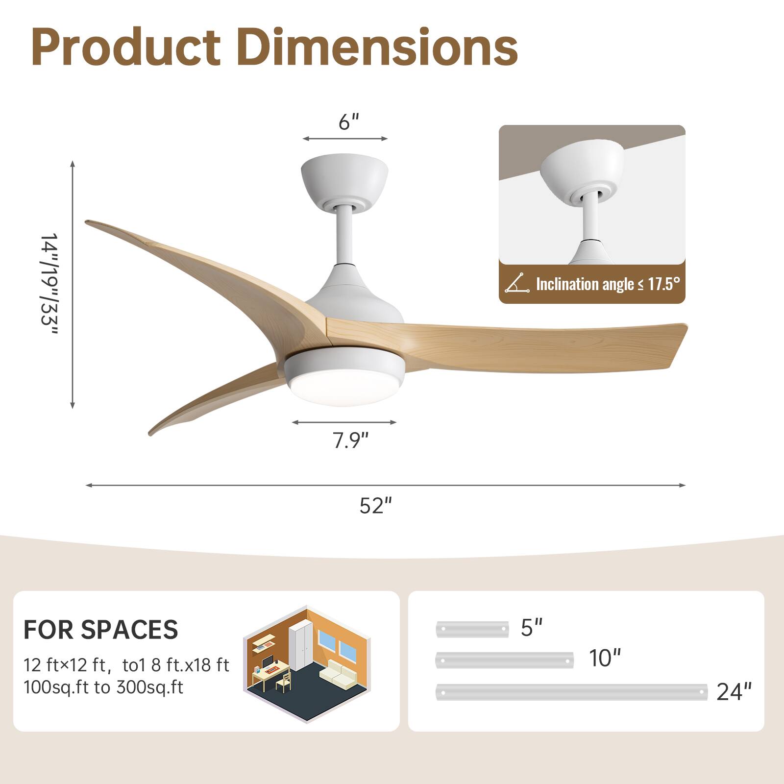 Product Dimensions

- Height: 14"/19"/33"
- Diameter: 52"
- Blade Length: 7.9"
- Mounting Height: 6"
- Inclination angle: ≤ 17.5°

FOR SPACES

- 12 ft x 12 ft, to 18 ft x 18 ft
- 100 sq.ft to 300 sq.ft

Blade Length Options: 5", 10", 24"