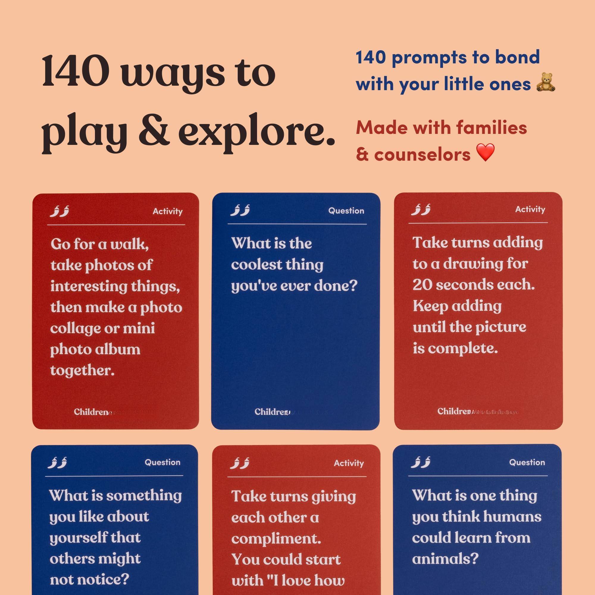 140 ways to play & explore.

140 prompts to bond with your little ones 🐻

Made with families & counselors ❤️

---

**Activity**  
Go for a walk, take photos of interesting things, then make a photo collage or mini photo album together.  
*Children*

---

**Question**  
What is the coolest thing you've ever done?  
*Children*

---

**Activity**  
Take turns adding to a drawing for 20 seconds each. Keep adding until the picture is complete.  
*Children*

---

**Question**  
What is something you like about yourself that others might not notice?  
*Children*

---

**Activity**  
Take turns giving each other a compliment. You could start with "I love how..."  
*Children*

---

**Question**  
What is one thing you think humans could learn from animals?  
*Children*