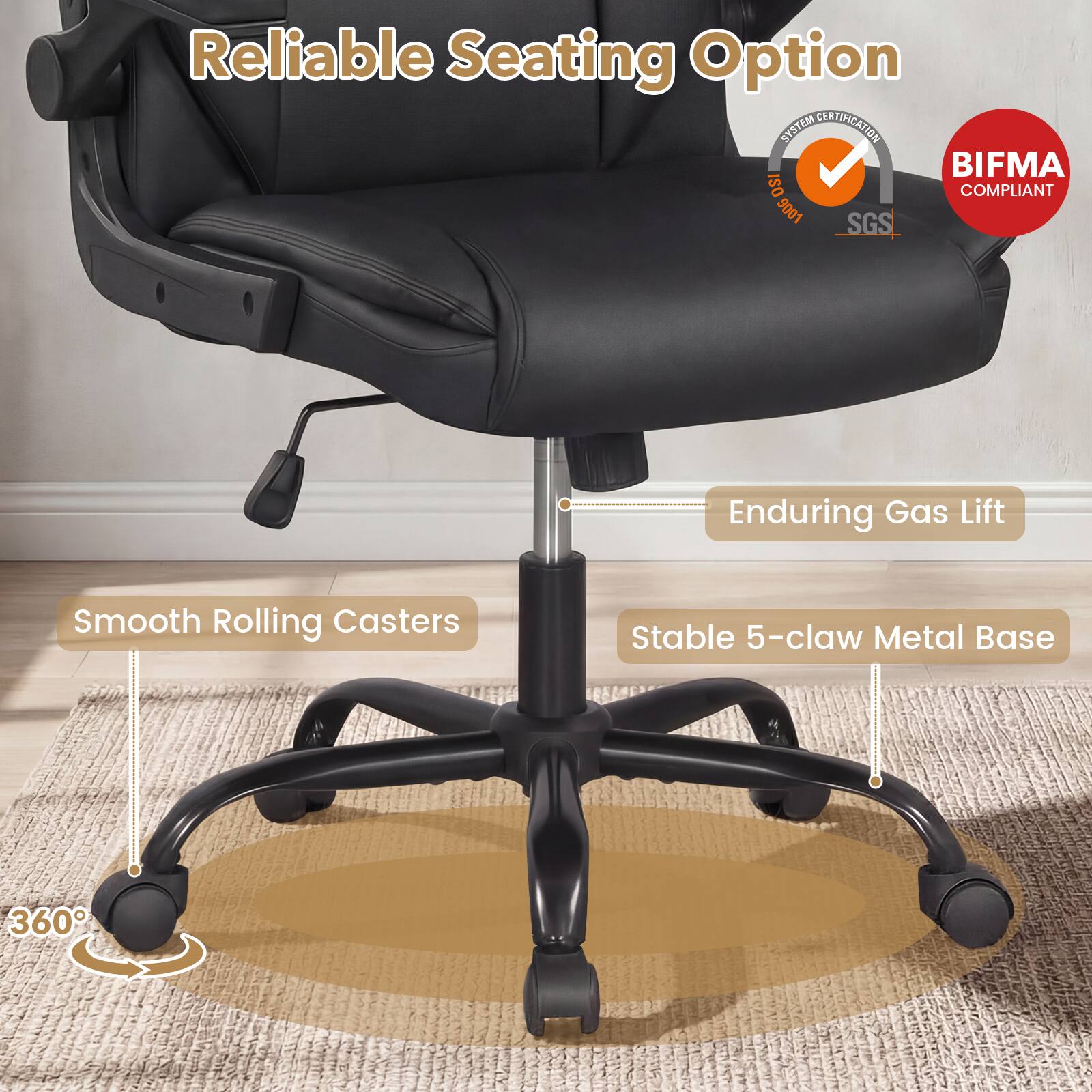 Reliable Seating Option  
SYSTEM CERTIFICATION  
BIFMA COMPLIANT  
ISO 9001  
SGS  

Enduring Gas Lift  
Smooth Rolling Casters  
Stable 5-claw Metal Base  
360°
