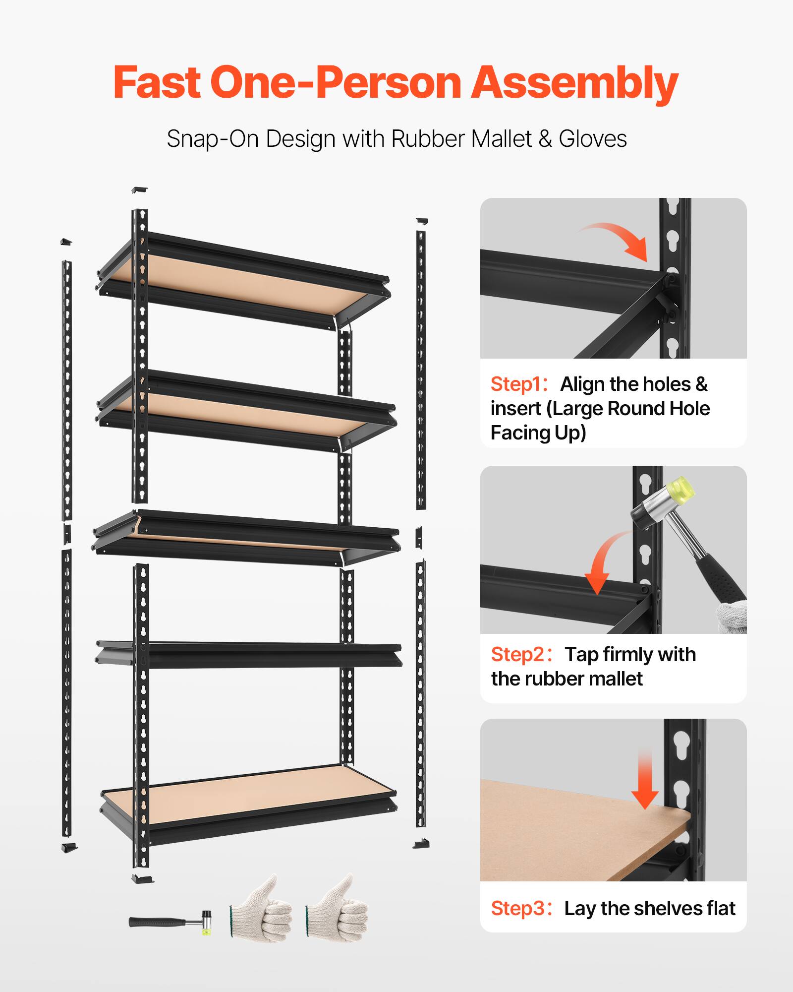 Fast One-Person Assembly  
Snap-On Design with Rubber Mallet & Gloves

Step 1: Align the holes & insert (Large Round Hole Facing Up)  
Step 2: Tap firmly with the rubber mallet  
Step 3: Lay the shelves flat