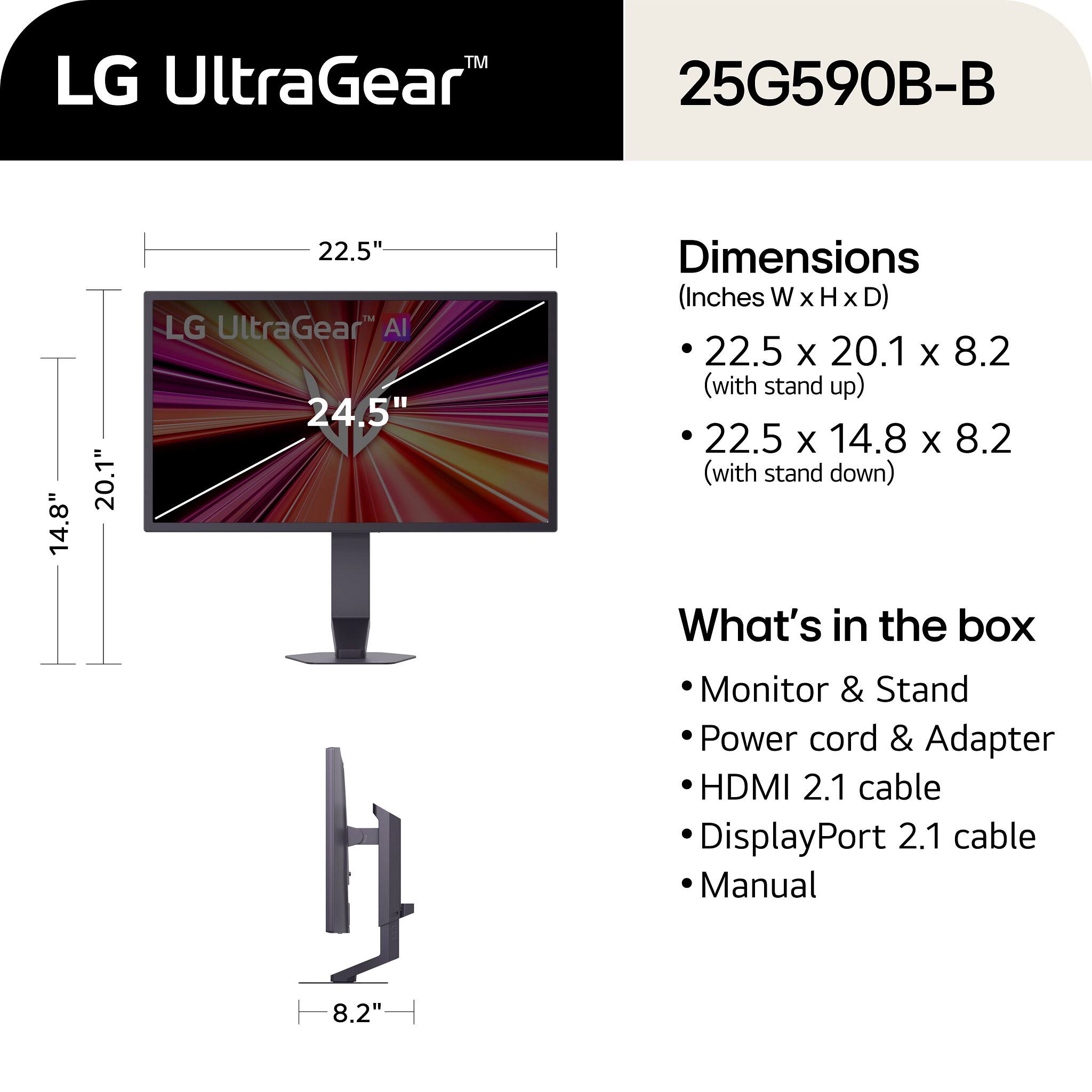 LG UltraGear™  
25G590B-B  

Dimensions (Inches W x H x D)  
- 22.5 x 20.1 x 8.2 (with stand up)  
- 22.5 x 14.8 x 8.2 (with stand down)  

What's in the box  
- Monitor & Stand  
- Power cord & Adapter  
- HDMI 2.1 cable  
- DisplayPort 2.1 cable  
- Manual