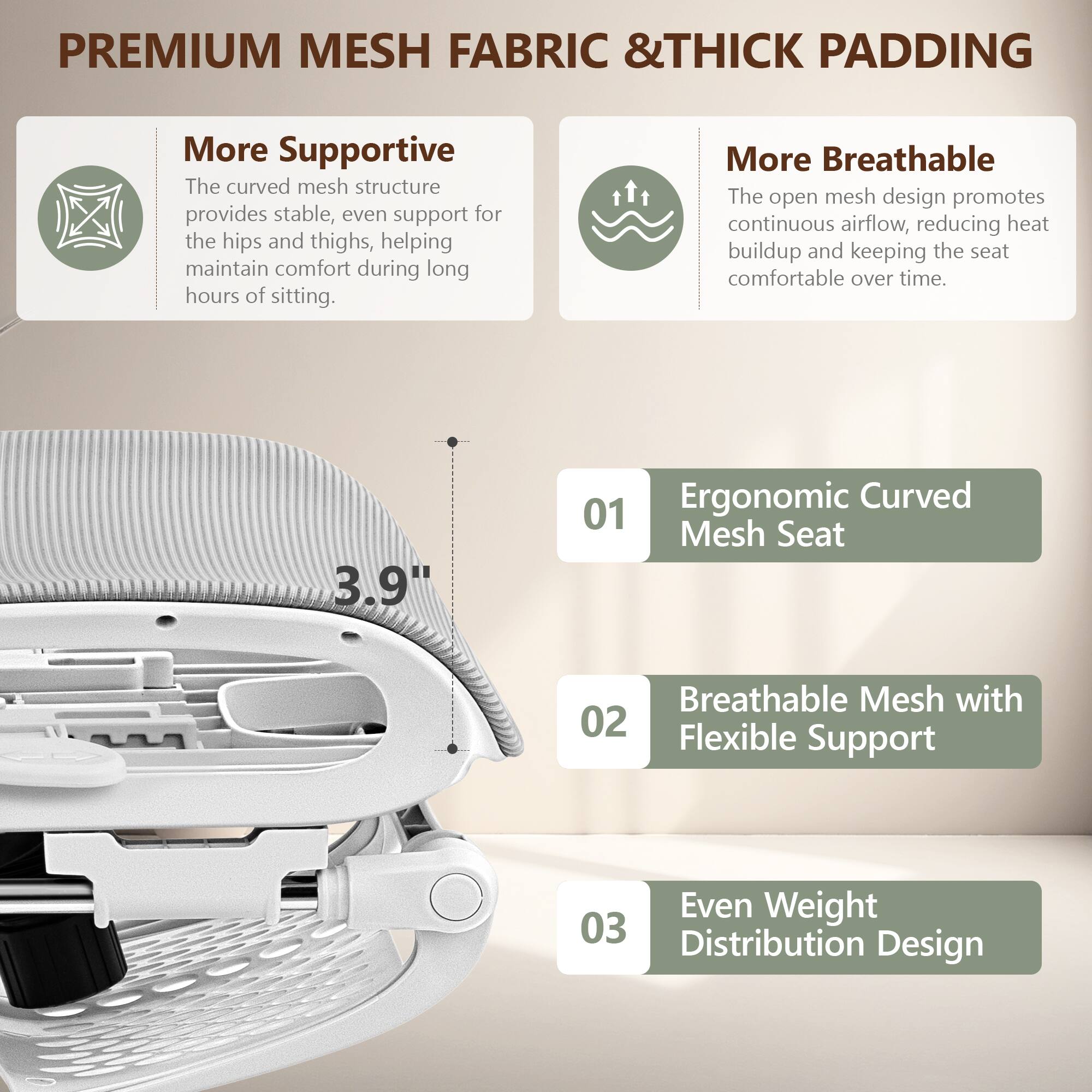**PREMIUM MESH FABRIC & THICK PADDING**

- **More Supportive**  
  The curved mesh structure provides stable, even support for the hips and thighs, helping maintain comfort during long hours of sitting.

- **More Breathable**  
  The open mesh design promotes continuous airflow, reducing heat buildup and keeping the seat comfortable over time.

- **01 Ergonomic Curved Mesh Seat**  
  3.9"

- **02 Breathable Mesh with Flexible Support**

- **03 Even Weight Distribution Design**