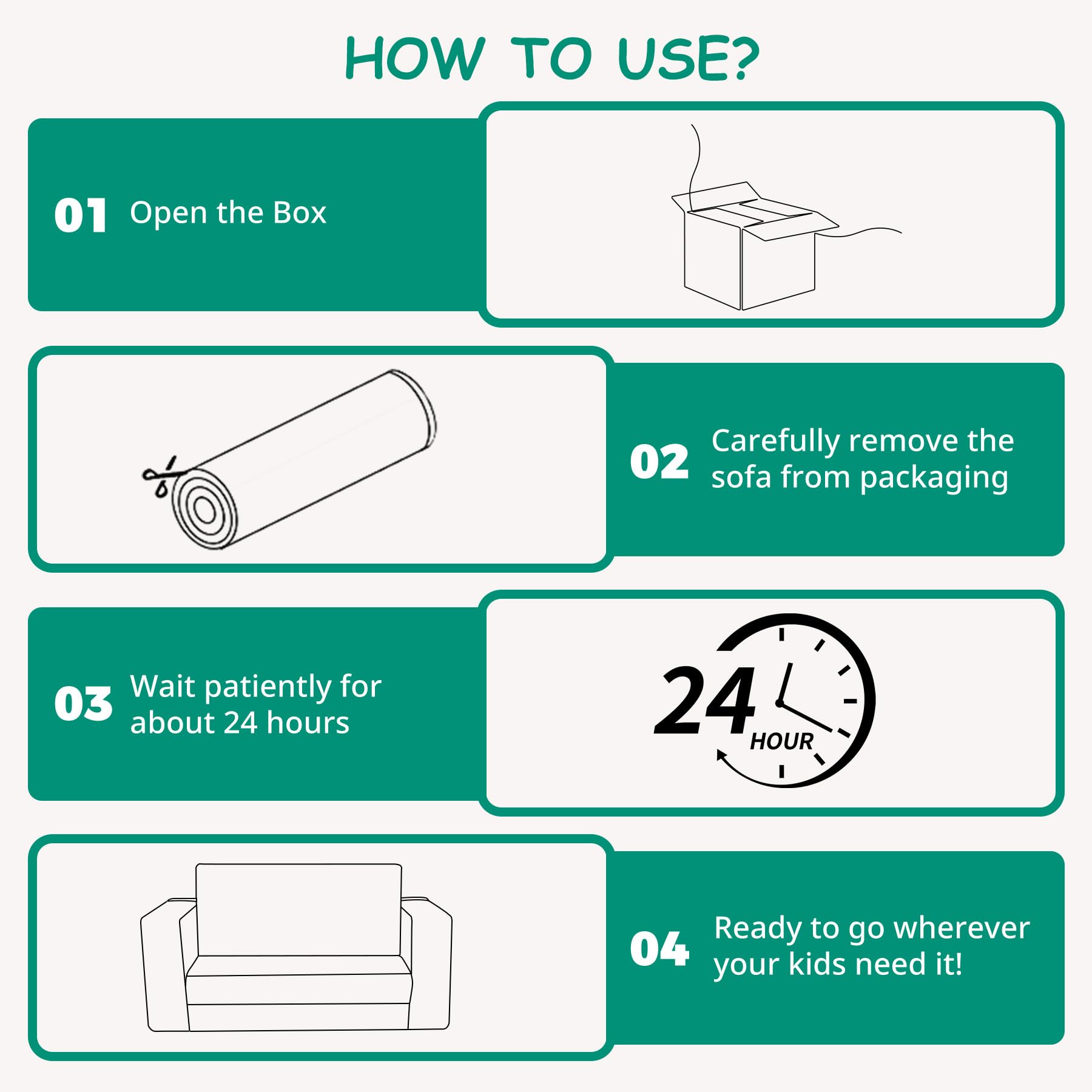 Sure, here is the corrected and grouped text:

---

**HOW TO USE?**

**01** Open the Box

**02** Carefully remove the sofa from packaging

**03** Wait patiently for about 24 hours

**04** Ready to go wherever your kids need it!

---