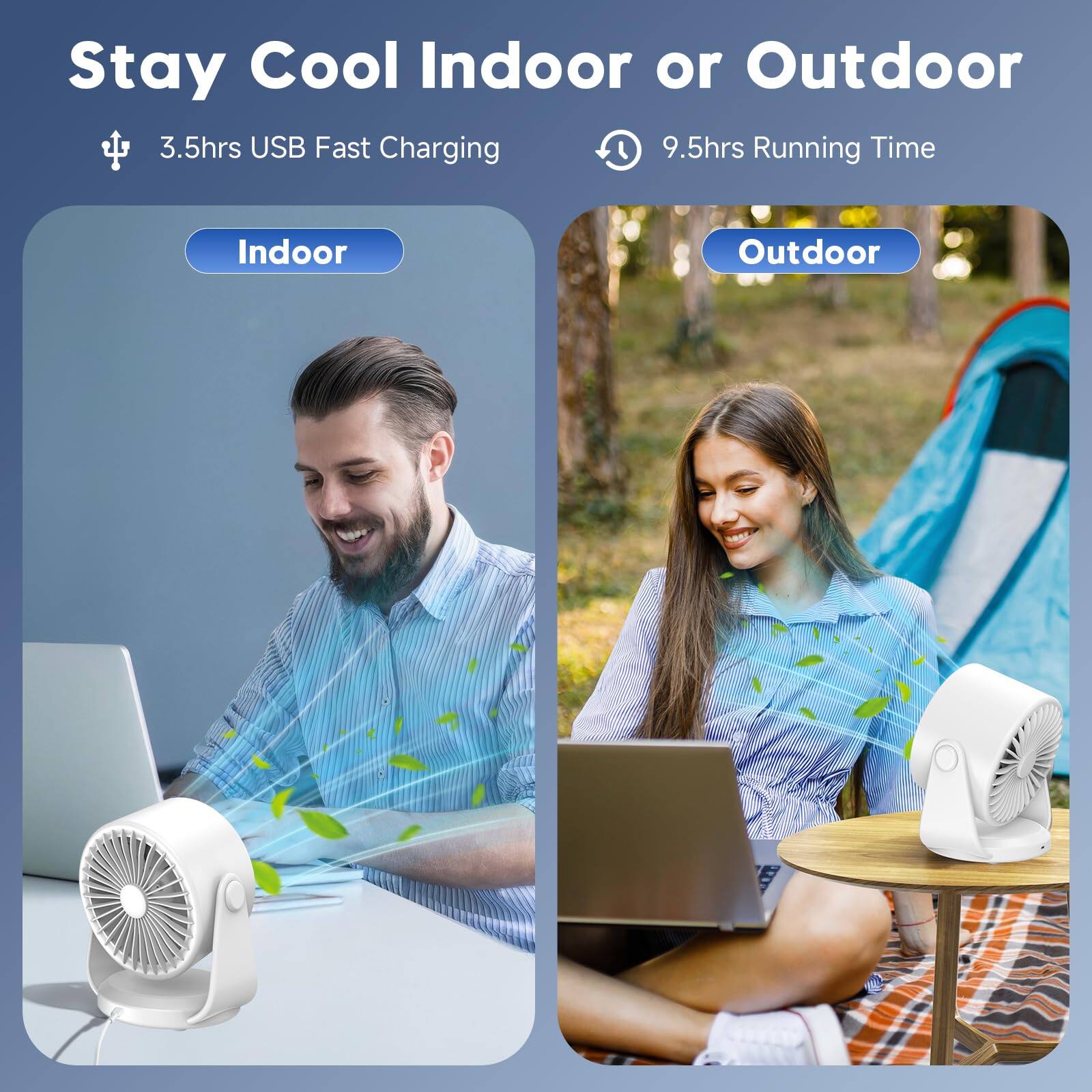 Stay Cool Indoor or Outdoor  
3.5hrs USB Fast Charging  
9.5hrs Running Time  
Indoor  
Outdoor