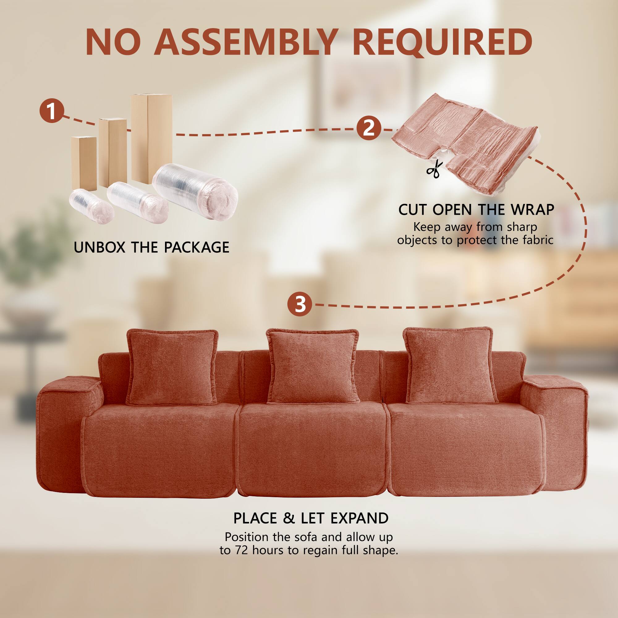 NO ASSEMBLY REQUIRED

1. UNBOX THE PACKAGE
2. CUT OPEN THE WRAP
   Keep away from sharp objects to protect the fabric
3. PLACE & LET EXPAND
   Position the sofa and allow up to 72 hours to regain full shape.