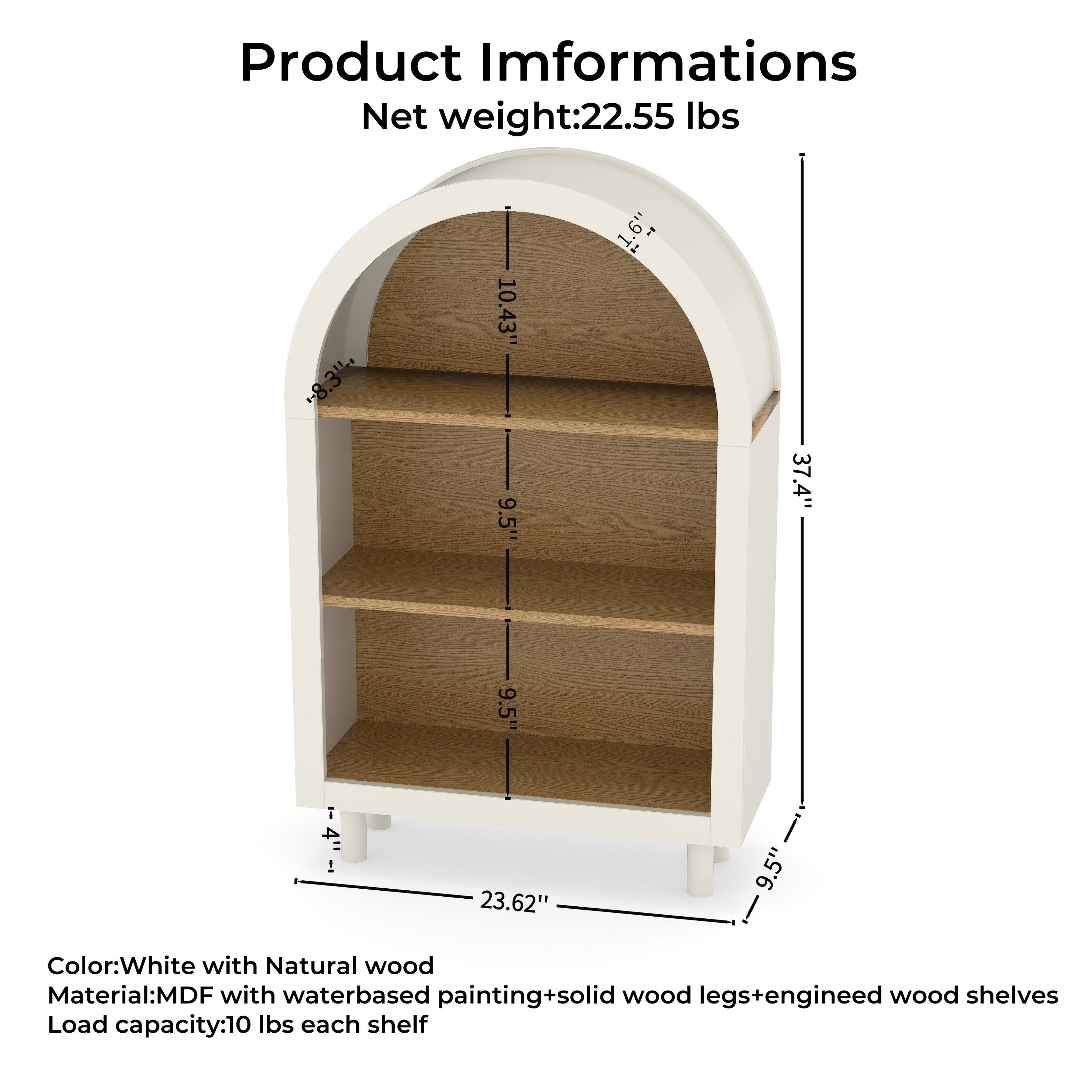 Product Information  
Net weight: 22.55 lbs  

Color: White with Natural wood  
Material: MDF with water-based painting + solid wood legs + engineered wood shelves  
Load capacity: 10 lbs each shelf  

Dimensions:  
- Height: 37.4"  
- Width: 23.62"  
- Depth: 9.5"  
- Shelf spacing: 9.5"  
- Top shelf height from floor: 10.43"  
- Bottom shelf height from floor: 19.7"  
- Overall height: 37.4"  
- Overall width: 23.62"  
- Overall depth: 9.5"