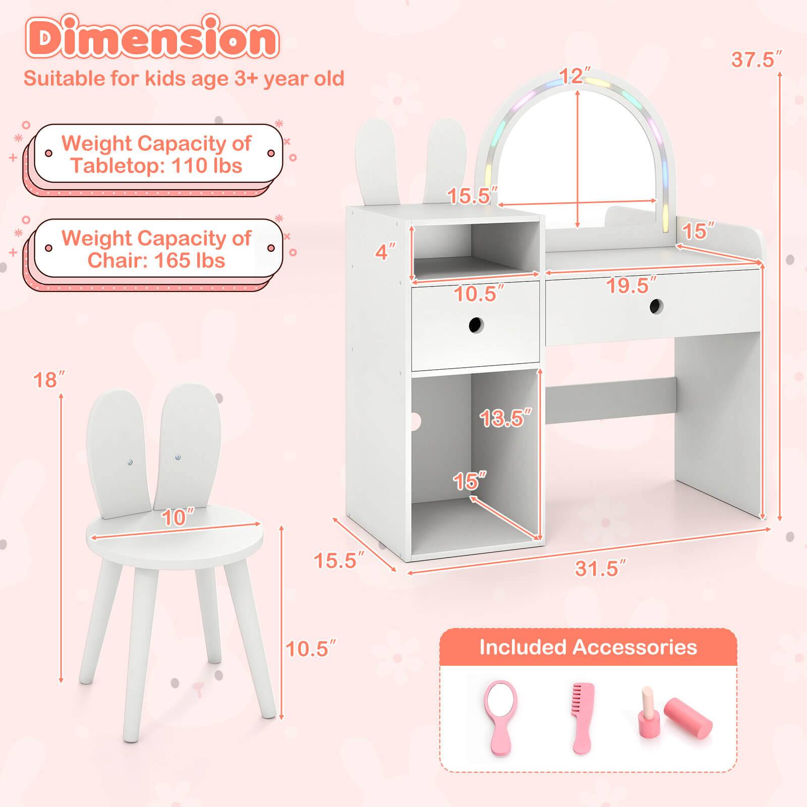 **Dimension**  
Suitable for kids age 3+ year old

- Weight Capacity of Tabletop: 110 lbs
- Weight Capacity of Chair: 165 lbs

**Dimensions:**
- Tabletop: 37.5" (L) x 19.5" (W) x 12" (H)
- Chair: 15.5" (H) x 10" (W) x 10.5" (D)
- Shelf: 31.5" (L) x 15" (W) x 13.5" (D)
- Drawer: 10.5" (W) x 15" (D)

**Included Accessories:**
- Pink hairbrush
- Pink comb
- Pink hair ties
