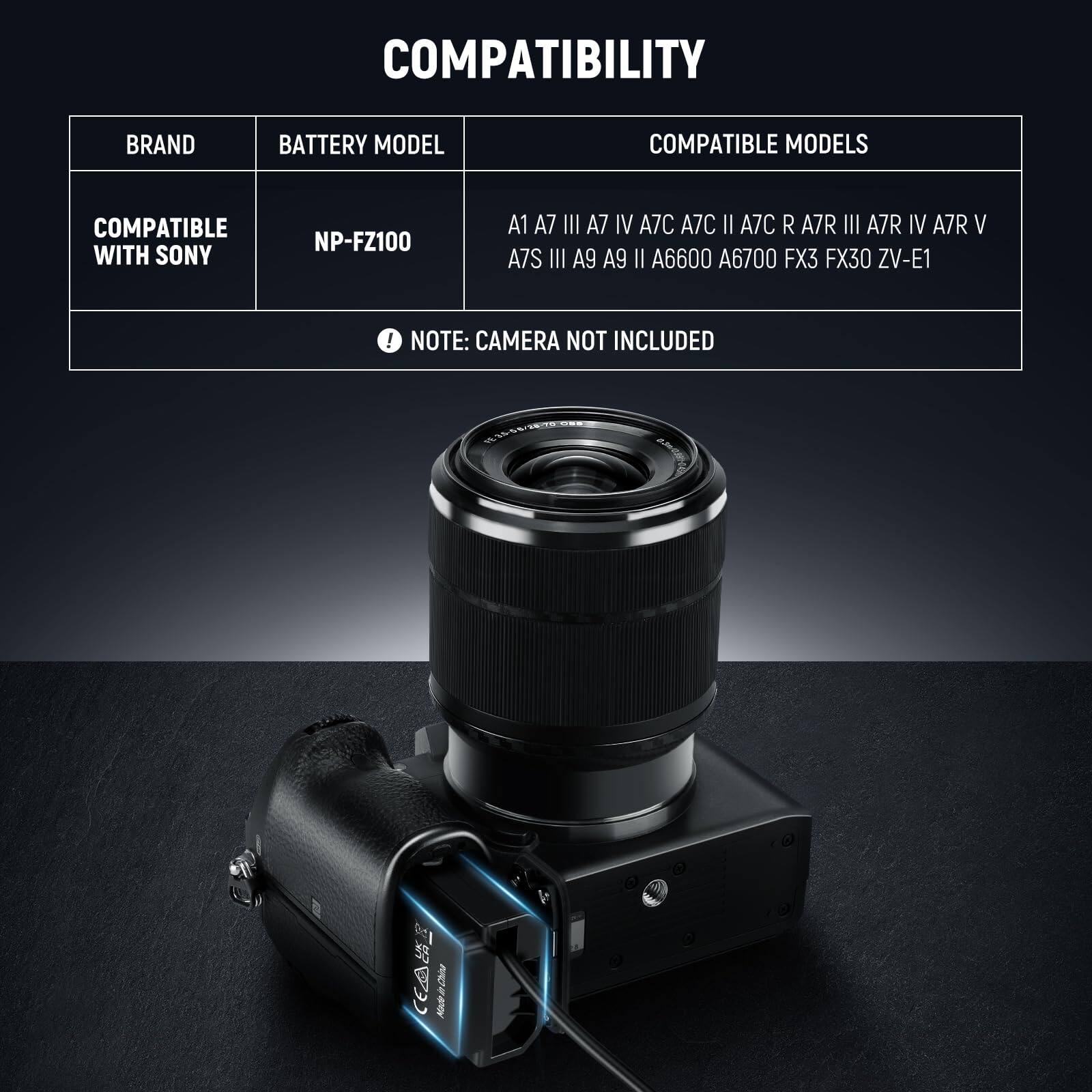 COMPATIBILITY

BRAND | BATTERY MODEL | COMPATIBLE MODELS

COMPATIBLE WITH SONY | NP-FZ100 | A1, A7 III, A7 IV, A7C, A7C II, A7C R, A7R III, A7R IV, A7R V, A7S III, A9, A9 II, A6600, A6700, FX3, FX30, ZV-E1

NOTE: CAMERA NOT INCLUDED