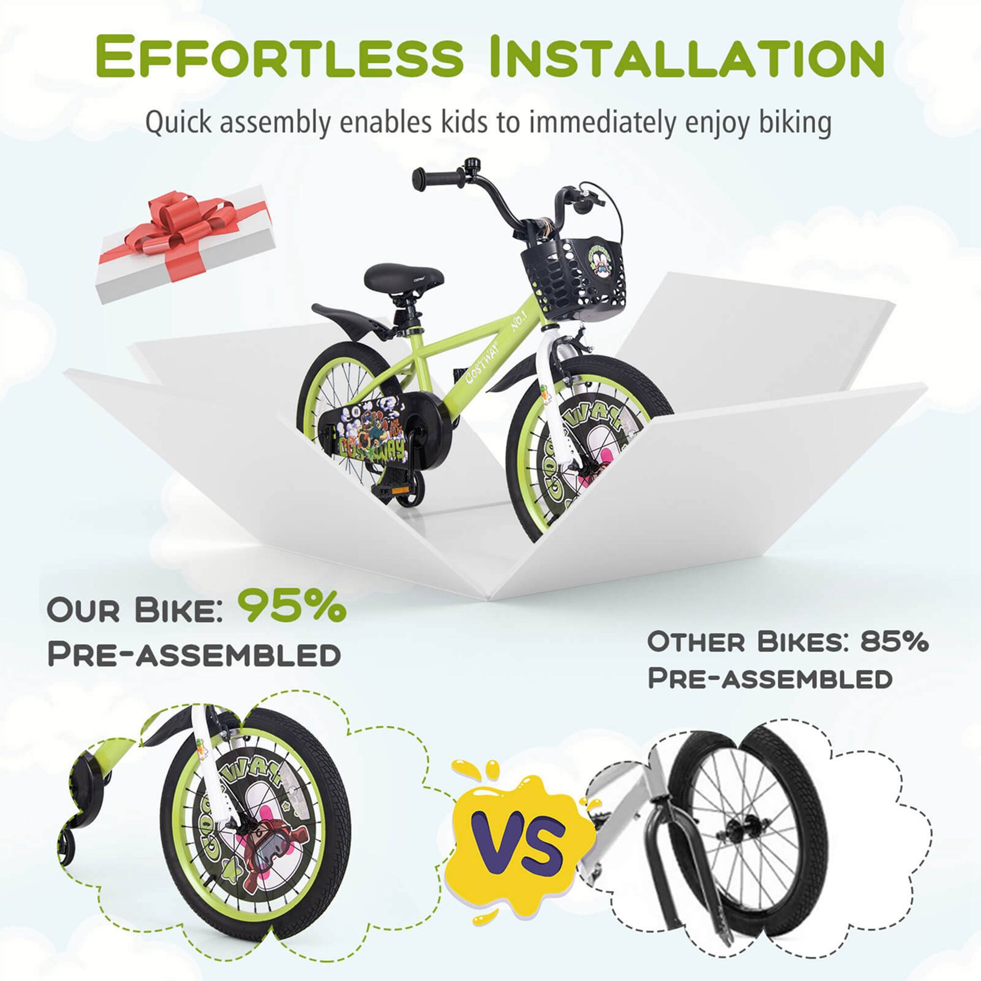 EFFORTLESS INSTALLATION  
Quick assembly enables kids to immediately enjoy biking  

OUR BIKE: 95% PRE-ASSEMBLED  

VS  

OTHER BIKES: 85% PRE-ASSEMBLED