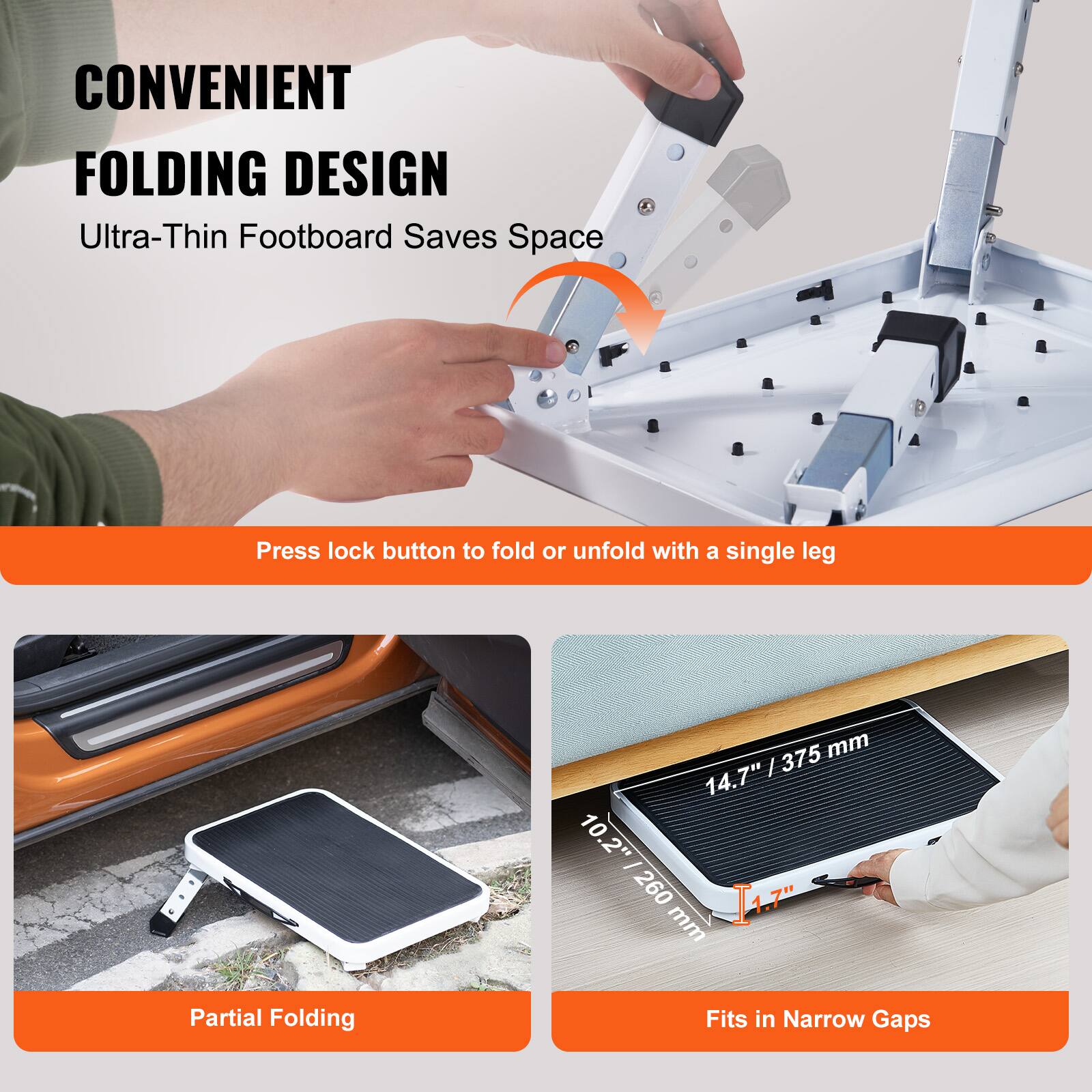 CONVENIENT FOLDING DESIGN  
Ultra-Thin Footboard Saves Space  

Press lock button to fold or unfold with a single leg  

Partial Folding  

Fits in Narrow Gaps  

14.7" / 375 mm  
10.2" / 260 mm  
1.7"