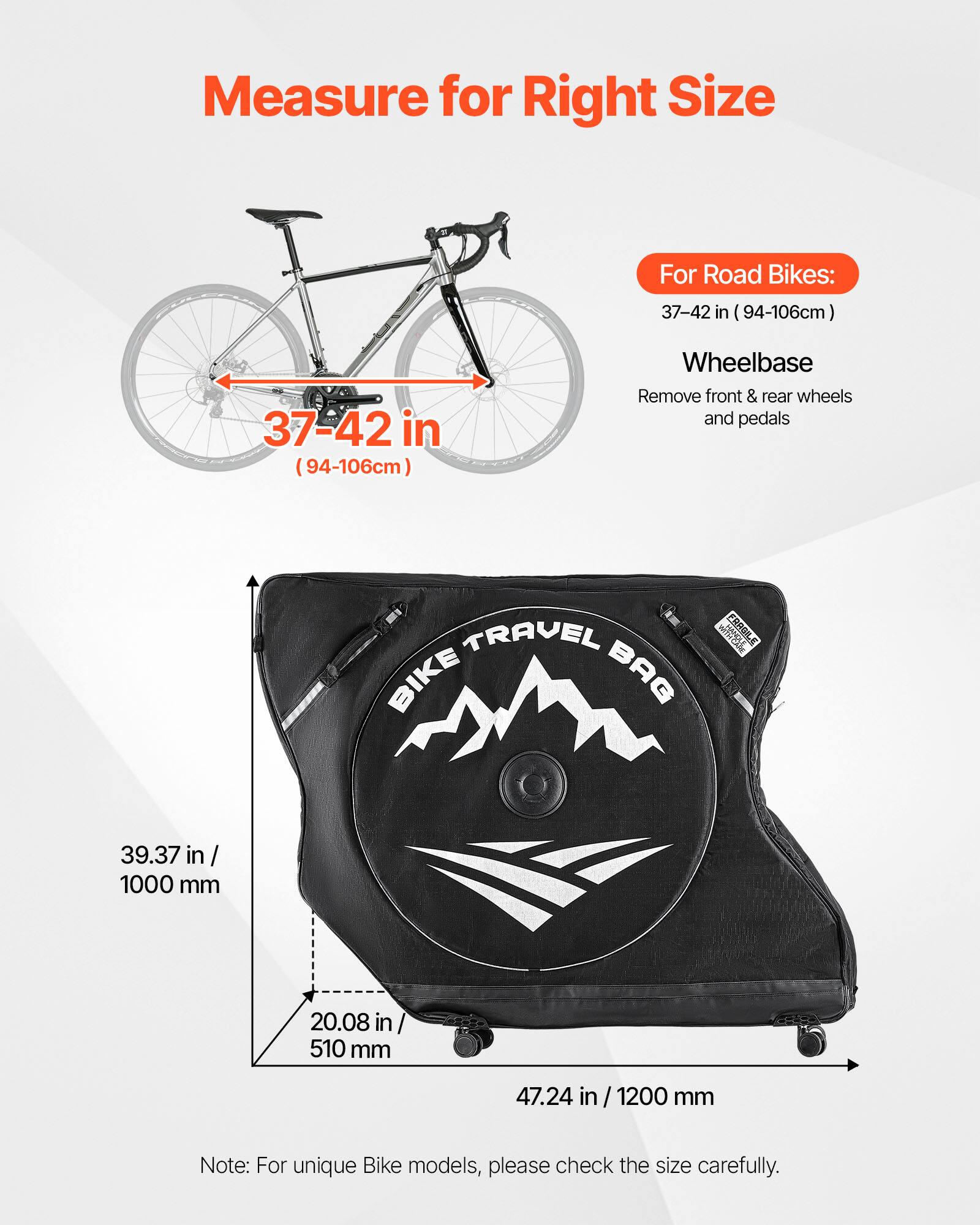Measure for Right Size

For Road Bikes:
37-42 in (94-106cm)

Wheelbase
Remove front & rear wheels and pedals

TRAVEL BIKE BAG
WS FRUGILE

39.37 in / 1000 mm
20.08 in / 510 mm
47.24 in / 1200 mm

Note: For unique Bike models, please check the size carefully.