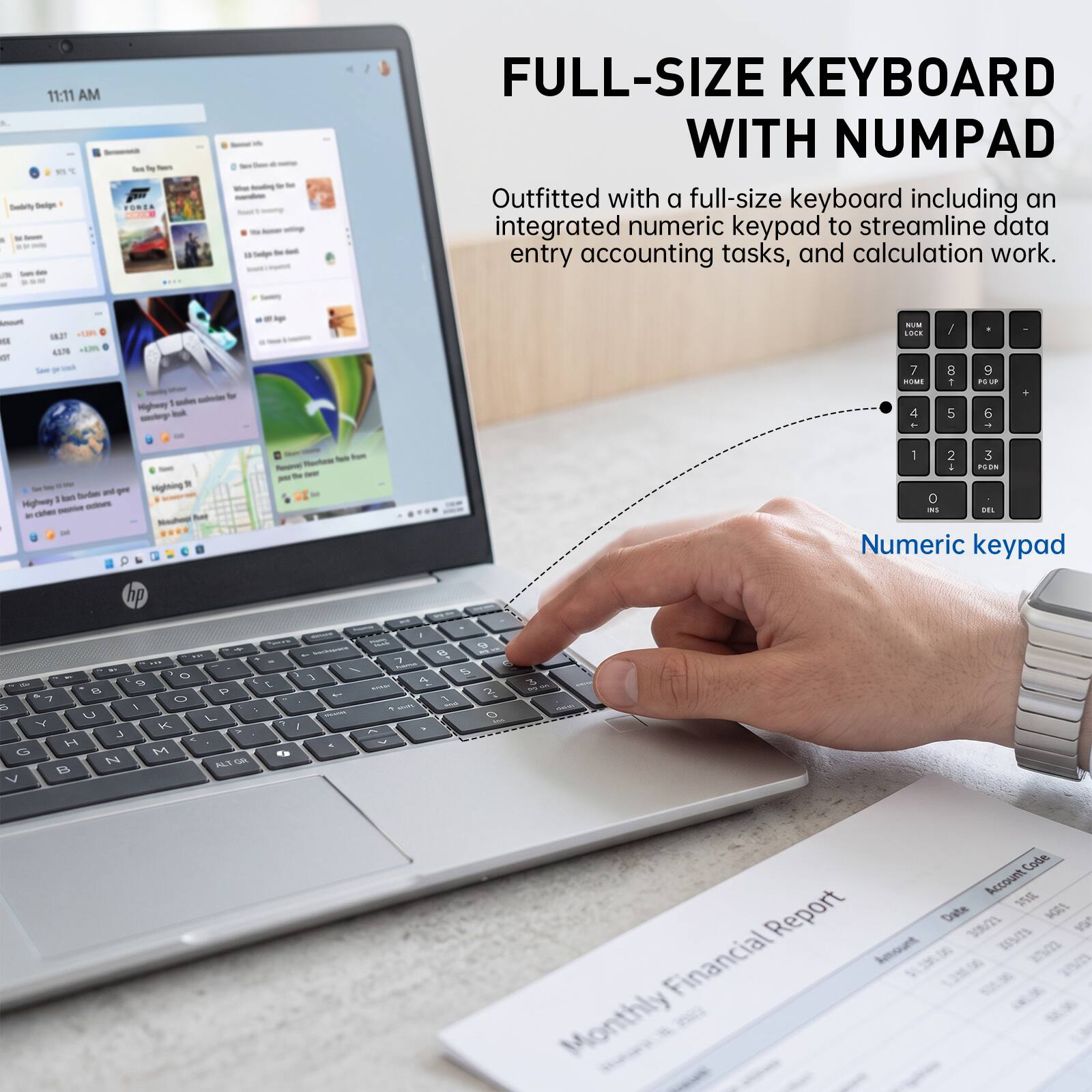 11:11 AM

FULL-SIZE KEYBOARD WITH NUMPAD

Outfitted with a full-size keyboard including an integrated numeric keypad to streamline data entry accounting tasks, and calculation work.

Numeric keypad

Monthly Financial Report

Account Code | Report Date | Financial Amount
120M | 1/3/23 | 306/21
355/15 | 25/22
