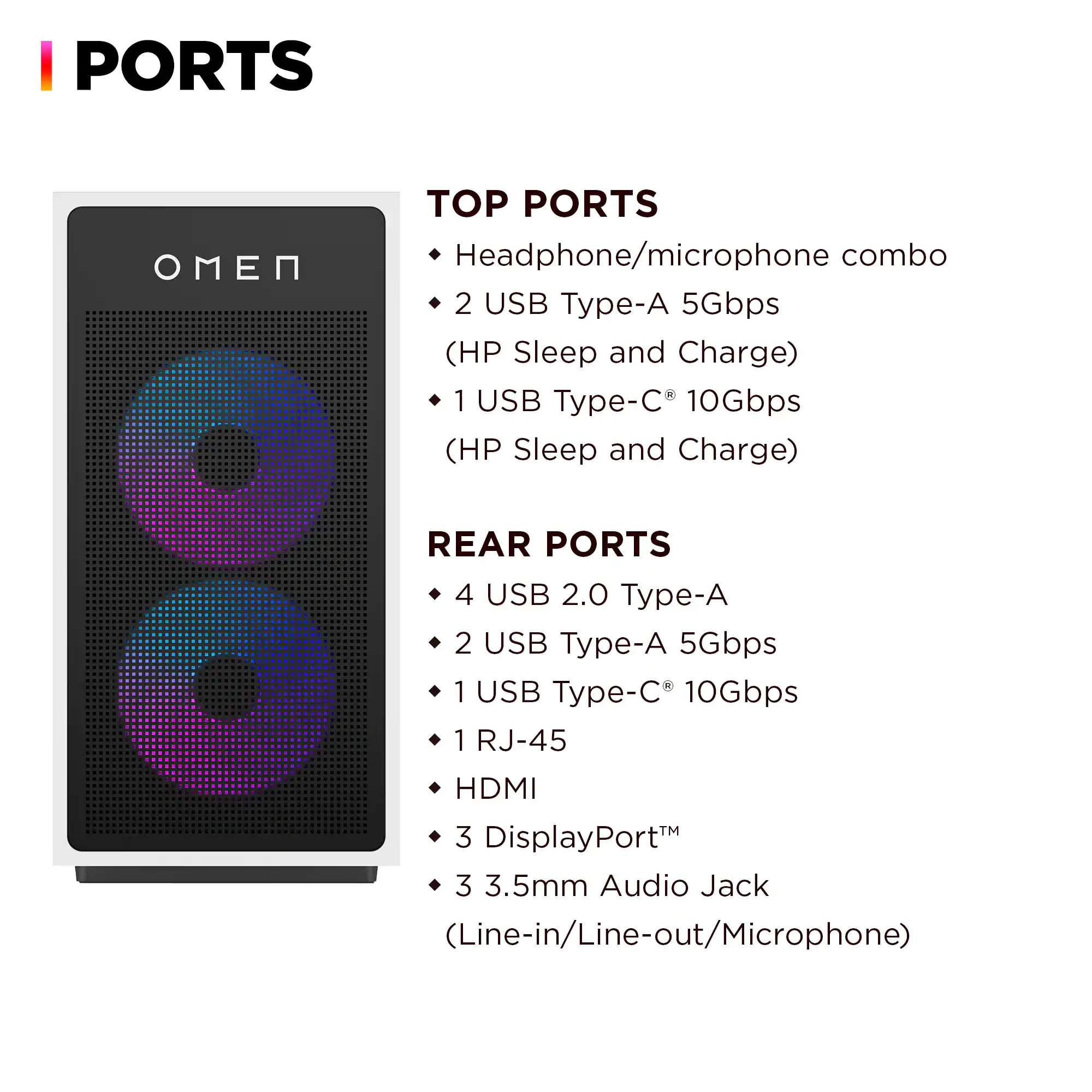 PORTS

TOP PORTS
- Headphone/microphone combo
- 2 USB Type-A 5Gbps (HP Sleep and Charge)
- 1 USB Type-C® 10Gbps (HP Sleep and Charge)

REAR PORTS
- 4 USB 2.0 Type-A
- 2 USB Type-A 5Gbps
- 1 USB Type-C® 10Gbps
- 1 RJ-45
- HDMI
- 3 DisplayPort™
- 3 3.5mm Audio Jack (Line-in/Line-out/Microphone)