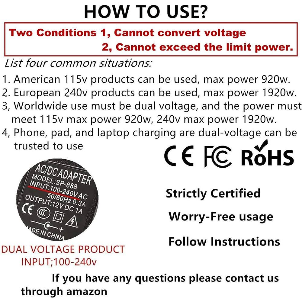 **HOW TO USE?**

**Two Conditions**
1. Cannot convert voltage
2. Cannot exceed the limit power.

**List four common situations:**
1. American 115v products can be used, max power 920w.
2. European 240v products can be used, max power 1920w.
3. Worldwide use must be dual voltage, and the power must meet 115v max power 920w, 240v max power 1920w.
4. Phone, pad, and laptop charging are dual-voltage can be trusted to use

**AC/DC ADAPTER**
- MODEL: SP-888
- INPUT: 100-240V AC 50/60Hz 0.3A
- OUTPUT: 12V DC 1A
- CE FC RoHS
- MADE IN CHINA

**Strictly Certified**
**Worry-Free usage**
**Follow Instructions**

**DUAL VOLTAGE PRODUCT**
**INPUT: 100-240v**

If you have any questions please contact us through amazon