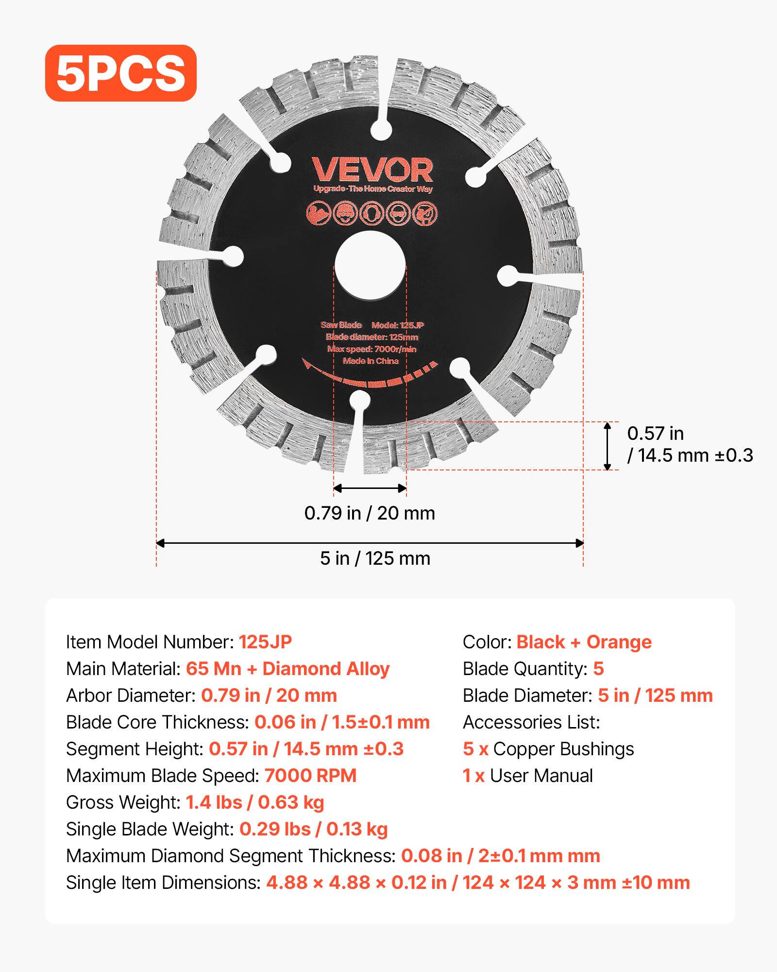 5PCS VEVOR Upgrade-The Home Creator Way Saw Blade Model: 125JP Blade diameter: 125mm Max speed: 7000r/min Made in China

Item Model Number: 125JP
Color: Black + Orange
Main Material: 65 Mn + Diamond Alloy
Blade Quantity: 5
Arbor Diameter: 0.79 in / 20 mm
Blade Diameter: 5 in / 125 mm
Blade Core Thickness: 0.06 in / 1.5±0.1 mm
Segment Height: 0.57 in / 14.5 mm ±0.3
Accessories List: 5 x Copper Bushings, 1x User Manual
Maximum Blade Speed: 7000 RPM
Gross Weight: 1.4 lbs / 0.63 kg
Single Blade Weight: 0.29 lbs / 0.13 kg
Maximum Diamond Segment Thickness: 0.08 in / 2±0.1 mm
Single Item Dimensions: 4.88 x 4.88 x 0.12 in / 1