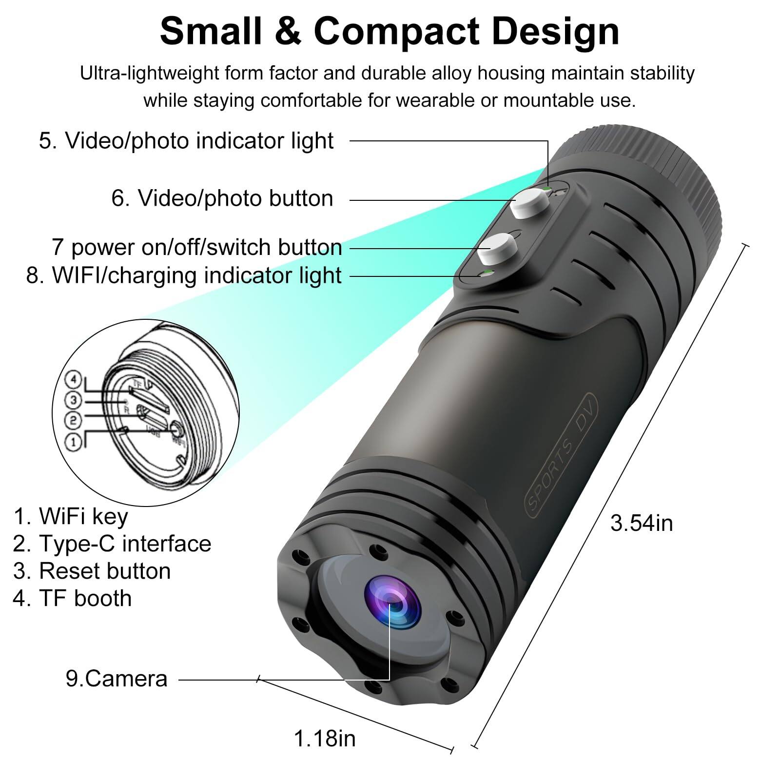 Small & Compact Design  
Ultra-lightweight form factor and durable alloy housing maintain stability while staying comfortable for wearable or mountable use.  

5. Video/photo indicator light  
6. Video/photo button  
7. Power on/off/switch button  
8. WIFI/charging indicator light  

1. WiFi key  
2. Type-C interface  
3. Reset button  
4. TF booth  

9. Camera  

DV SPORTS  
3.54in  
1.18in