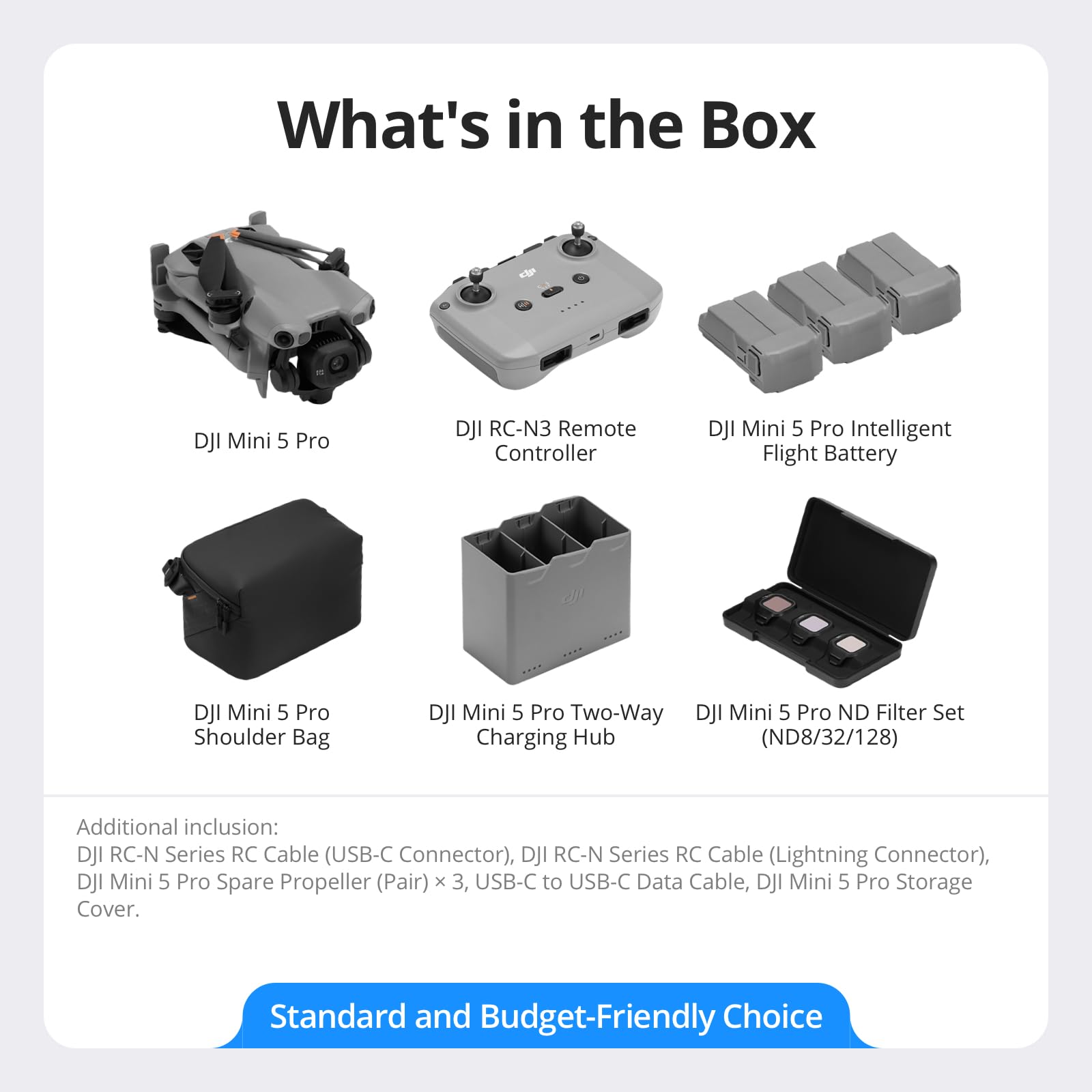 What's in the Box

- DJI Mini 5 Pro
- DJI RC-N3 Remote Controller
- DJI Mini 5 Pro Intelligent Flight Battery
- DJI Mini 5 Pro Shoulder Bag
- DJI Mini 5 Pro Two-Way Charging Hub
- DJI Mini 5 Pro ND Filter Set (ND8/32/128)

Additional inclusion:
- DJI RC-N Series RC Cable (USB-C Connector)
- DJI RC-N Series RC Cable (Lightning Connector)
- DJI Mini 5 Pro Spare Propeller (Pair) x 3
- USB-C to USB-C Data Cable
- DJI Mini 5 Pro Storage Cover

Standard and Budget-Friendly Choice