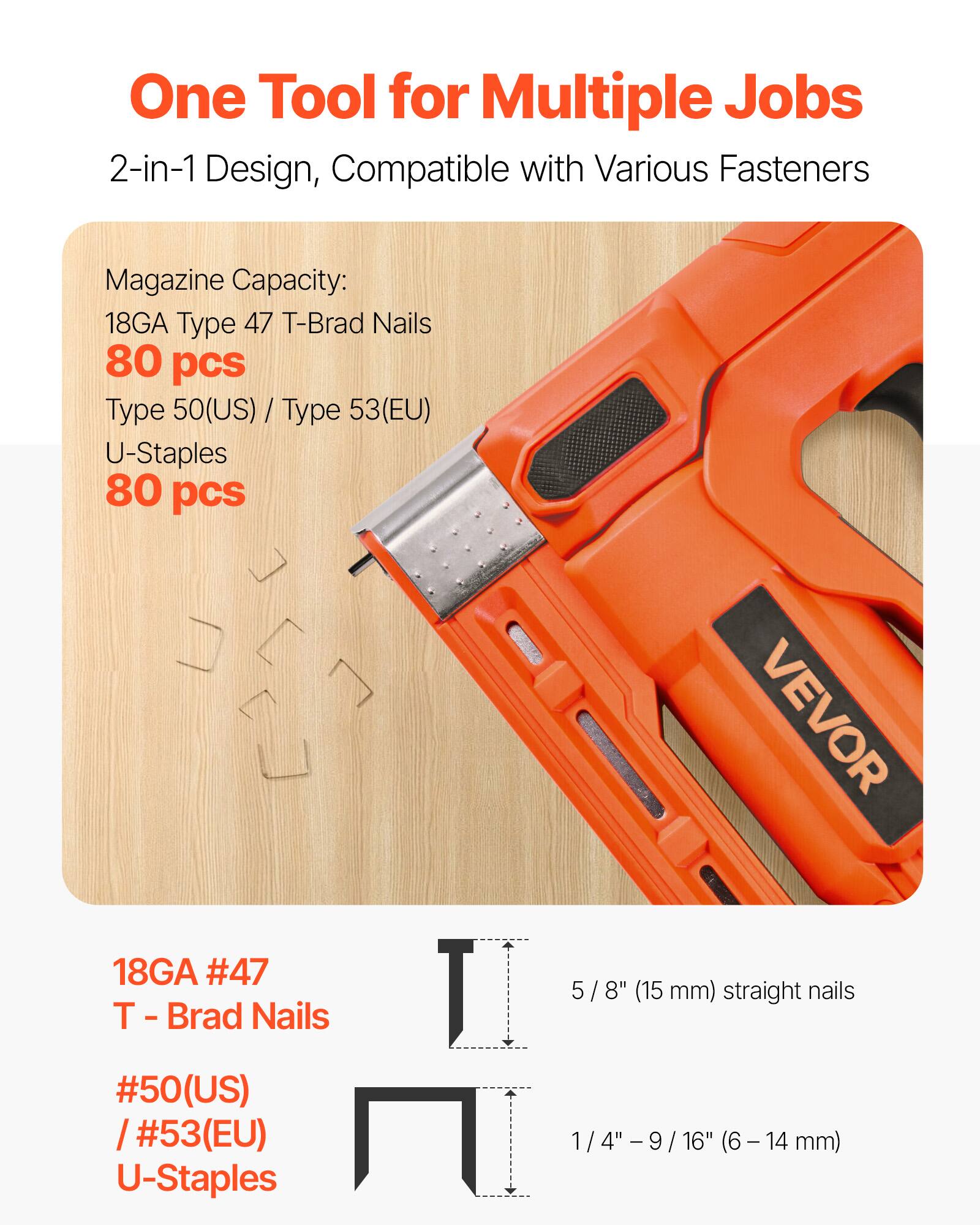 One Tool for Multiple Jobs  
2-in-1 Design, Compatible with Various Fasteners  

Magazine Capacity:  
18GA Type 47 T-Brad Nails 80 pcs  
Type 50(US) / Type 53(EU) U-Staples 80 pcs  

VEVOR  
18GA #47 T Brad Nails 5/8" (15 mm) straight nails  
#50(US) / #53(EU) U-Staples 1/4" - 9/16" (6-14 mm)