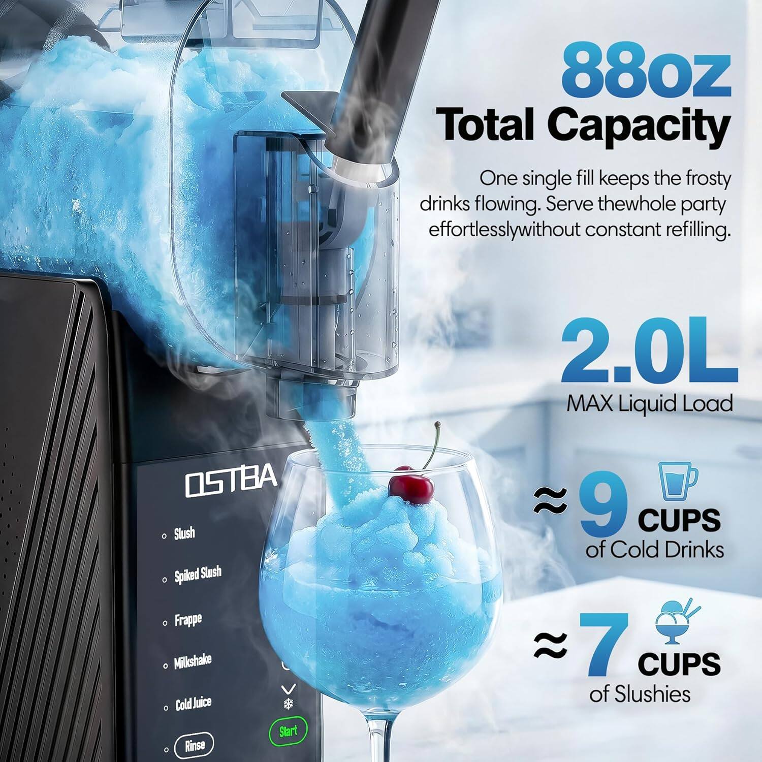 88oz Total Capacity  
One single fill keeps the frosty drinks flowing. Serve the whole party effortlessly without constant refilling.  
2.0L MAX Liquid Load  
OSTBA Slush Spiked Slush Frappe Milkshake Cold Juice  
Start Rinse  
9 CUPS of Cold Drinks  
7 CUPS of Slushies