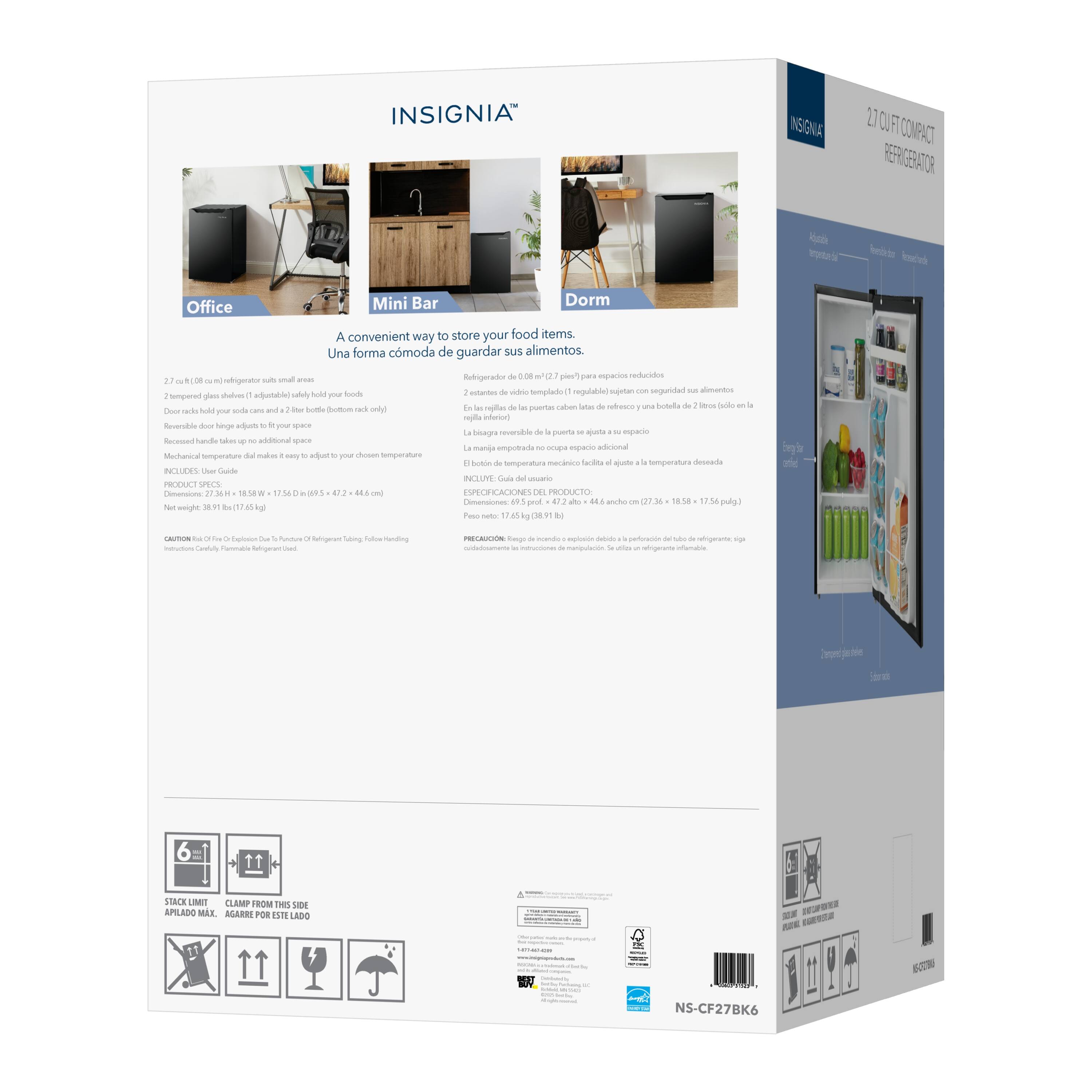 INSIGNIA INSIGNIA COMPACT REFRIGERATOR

A convenient way to store your food items. Una forma cómoda de guardar sus alimentos.

2.7 cu. ft. (0.08 m³) refrigerator fits small spaces
2 tempered glass shelves (1 adjustable) helpfully organize your food
Door racks hold bottles and jars to additional space
Mechanical temperature dial makes it easy to adjust to your chosen temperature
Includes: User Guide

PRODUCT SPECIFICATIONS
Net Weight: 38.9 lb (17.7 kg)
Dimensions: 18.1 in W x 17.5 in D x 56.5 in H (46 cm W x 44.5 cm D x 144 cm H)

Refrigerator Net Weight: 17.6 lb (8 kg)
Dimensions: 17.2 in W x 15.8 in D x 57.2 in H (43.7 cm W x 40.1 cm D x 145.2 cm H)

6 = STACK LIMIT
CLAMP FROM THIS SIDE
APILADO MAX. AGARRE POR ESTE LADO

NS-C