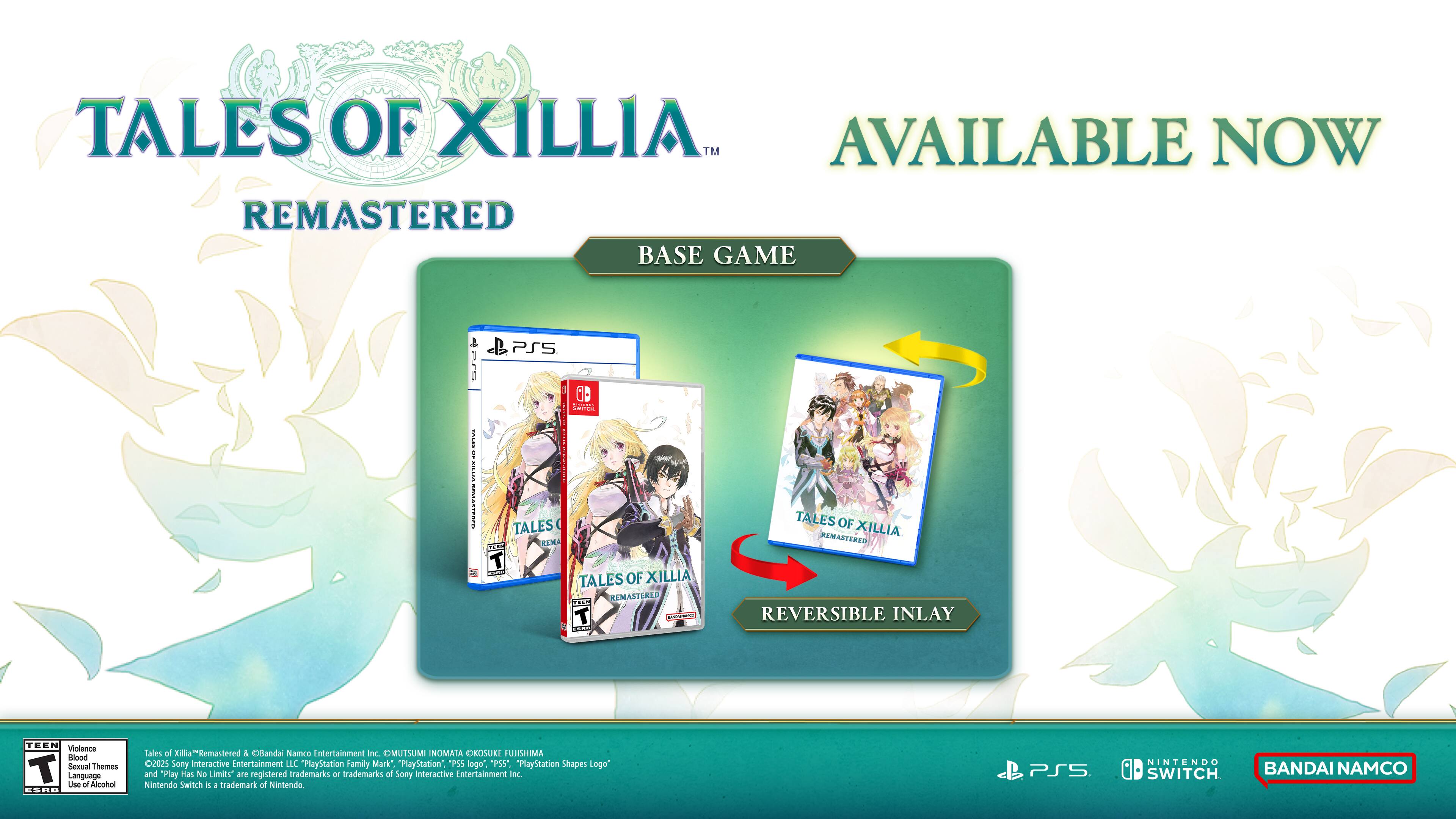 **Tales of Xillia™ Remastered**

**Available Now**

**Base Game**

- Tales of Xillia™ Remastered
- Tales of Xillia™ Remastered Reversible Inlay

**Content Rating:**
- ESRB: Teen
- Violence, Sexual Themes, Language, Use of Alcohol

**Developed by:**
- Bandai Namco Entertainment Inc.

**Published by:**
- Bandai Namco Entertainment Inc.

**Platforms:**
- PlayStation 5
- Nintendo Switch

**Logos:**
- PlayStation Family Mark
- PlayStation Logo
- PS5 Logo
- Nintendo Switch Logo

**Trademarks:**
- "PlayStation" and "PS5" are registered trademarks or trademarks of Sony Interactive Entertainment Inc.
- "Nintendo Switch" is a trademark of Nintendo.

**Additional Information:**
- Tales of Xillia™ Remastered is developed and published by Bandai Namco Entertainment Inc.
- ©BANDAI NAMCO Entertainment Inc. ©OMUTSUMI INOMATA OKOSUKE FUJISHIMA 2025
- "PlayStation Shapes Logo" and "Play Has No Limits" are registered trademarks or trademarks of Sony Interactive Entertainment Inc.

**Note:**
