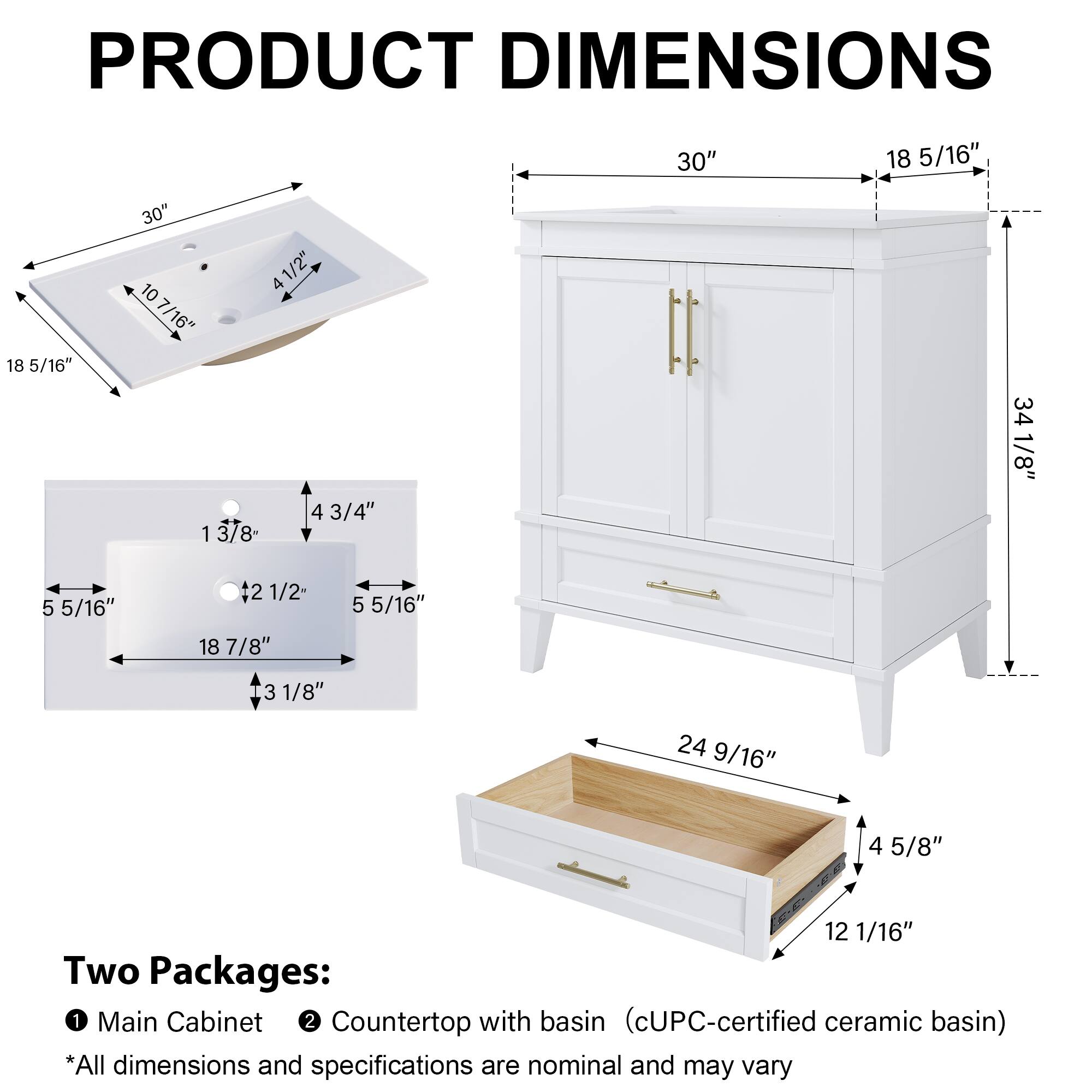 PRODUCT DIMENSIONS

30" x 18 5/16" x 18 5/16" x 30" x 10 41/2" x 4 10 7/16" x 4 3/4" x 1 3/8" x 34 1/8" x 5 5/16" x 42 1/2" x 18 7/8" x 5 5/16" x 3 1/8" x 24 9/16" x 4 5/8" x 12 1/16"

Two Packages:
1. Main Cabinet
2. Countertop with basin (cUPC-certified ceramic basin)

*All dimensions and specifications are nominal and may vary