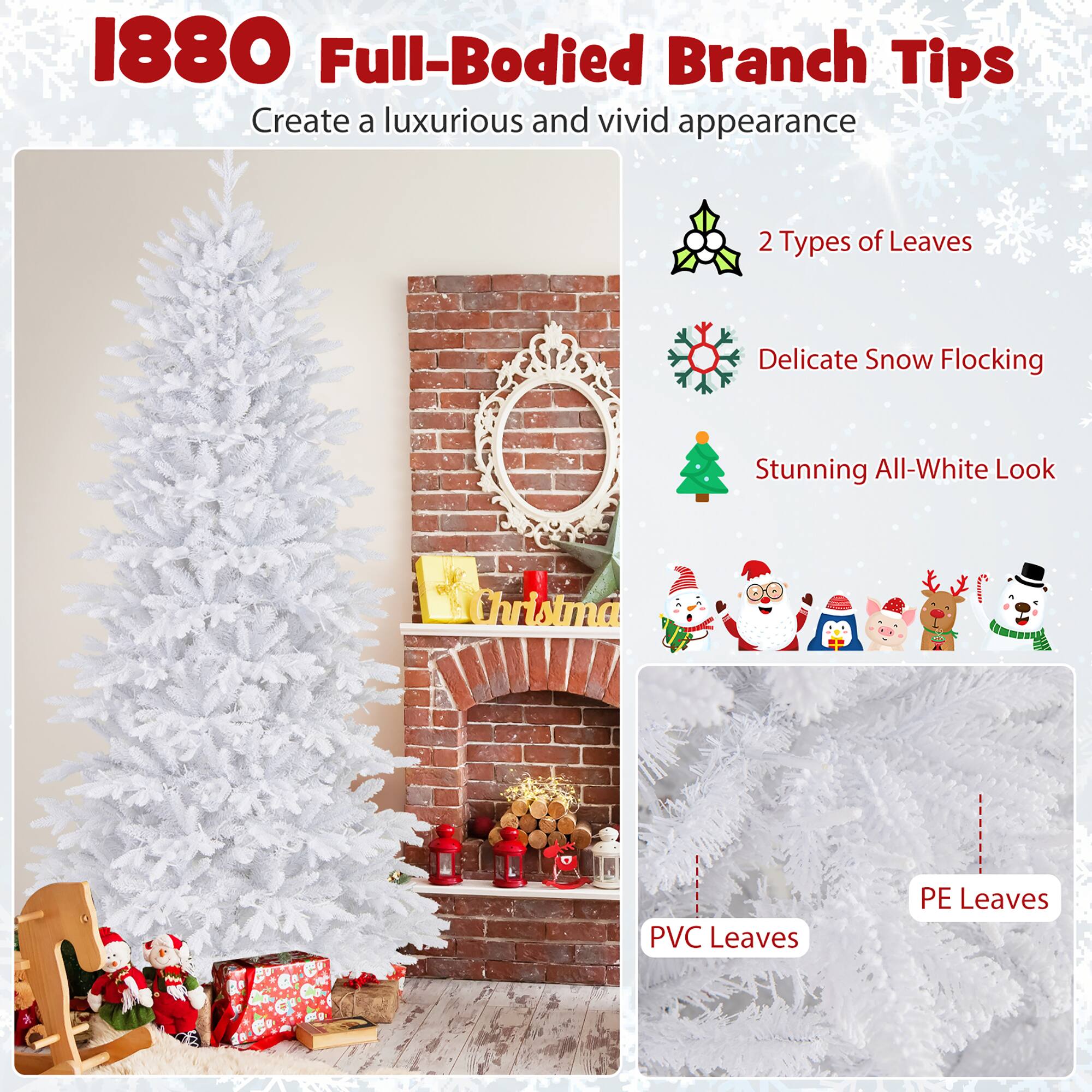 1880 Full-Bodied Branch Tips  
Create a luxurious and vivid appearance  

2 Types of Leaves  
Delicate Snow Flocking  
Stunning All-White Look  

PVC Leaves  
PE Leaves