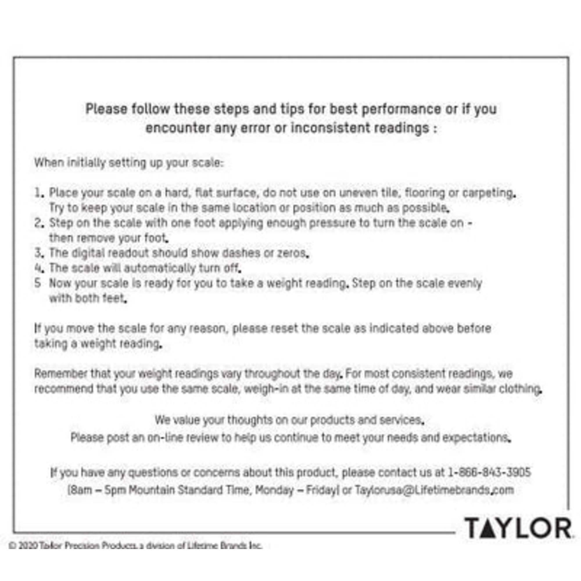 Please follow these steps and tips for best performance or if you encounter any error or inconsistent readings:

When initially setting up your scale:
1. Place your scale on a hard, flat surface, do not use on uneven tile, flooring or carpeting. Try to keep your scale in the same location or position as much as possible.
2. Step on the scale with one foot applying enough pressure to turn the scale on - then remove your foot.
3. The digital readout should show dashes or zeros.
4. The scale will automatically turn off.
5. Now your scale is ready for you to take a weight reading. Step on the scale evenly with both feet.

If you move the scale for any reason, please reset the scale as indicated above before taking a weight reading.

Remember that your weight readings vary throughout the day. For most consistent readings, we recommend that you use the same scale, weigh-in at the same time of day, and wear similar clothing.

We value your thoughts on our products and services. Please post an on-line review to help us continue to meet your needs and expectations.

If you have any questions or concerns about this product, please contact us at 1-866-843-3905 (8am - 
