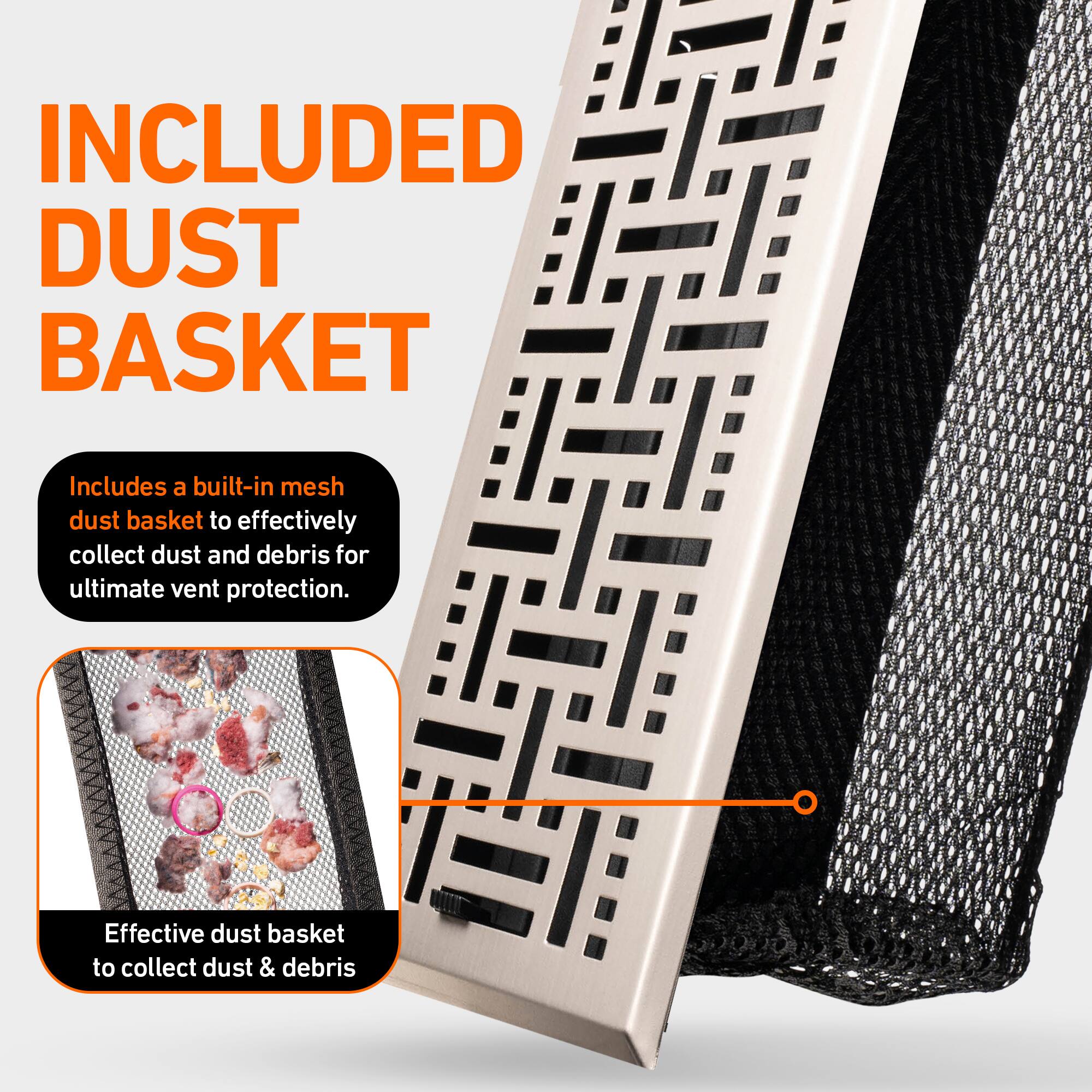 INCLUDED DUST BASKET

Includes a built-in mesh dust basket to effectively collect dust and debris for ultimate vent protection.

Effective dust basket to collect dust & debris