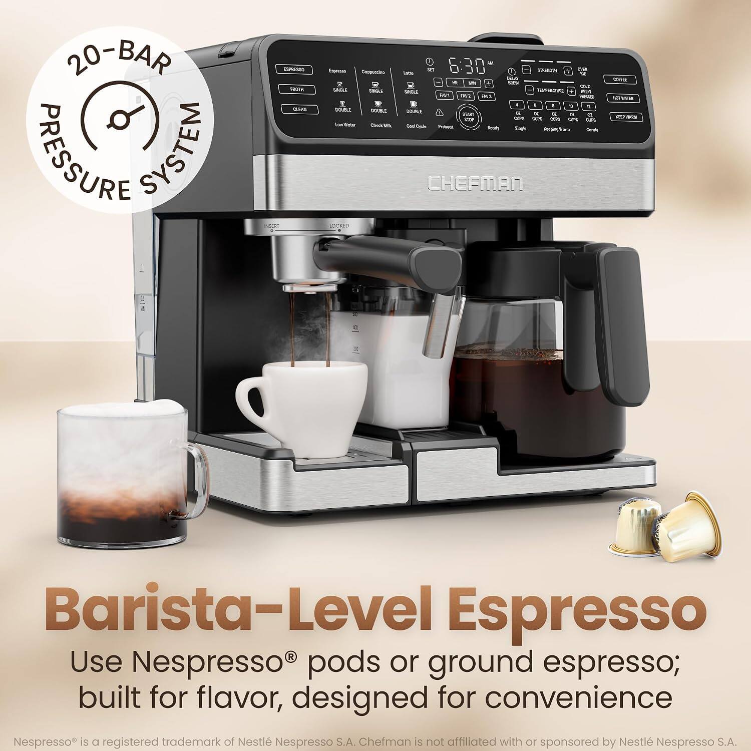 20-BAR PRESSURE SYSTEM

ESPRESSO FROTH CLEAR INSERT

Equeso Coppuccion R SACLE SWOLE I DOUBLE DOUBLE Low Victar Check Milk LOCKED 

Fal Lotte SET 6:30 STRENGTA OVER D. SALT a  DOG tou SINGLE TEMPERATURE 500% RV! 1807 INC 22 I I , 1 2 DOUBLE or  me OZ 12 a STOP CUPS CLPS CUPS 0.7% AR Good Code Prefect Ready Single Keeping Worm Carole CHEFMAN

COVE 10 was MARM

Barista-Level Espresso Use Nespresso pods or ground espresso; built for flavor, designed for convenience Nespresso is a registered trademark of Nestlé Nespresso S.A. Chefman is not affiliated with or sponsored by Nestlé Nespresso S.A.