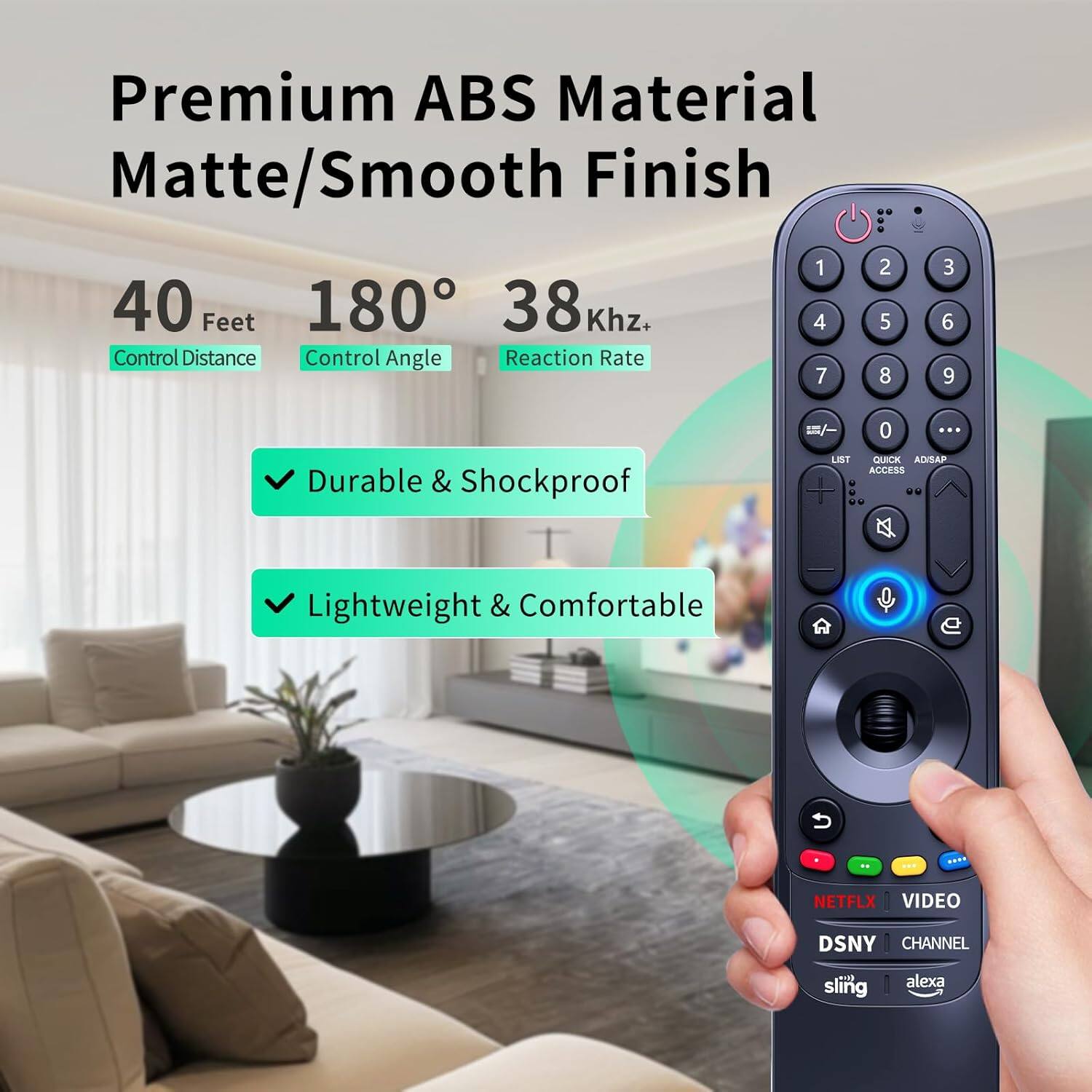 Premium ABS Material Matte/Smooth Finish

40 Feet  
180°  
38 Khz+  
Control Distance  
Control Angle  
Reaction Rate  

- Durable & Shockproof  
- Lightweight & Comfortable  

NETFLIX  
VIDEO  
DSNY  
CHANNEL  
sling  
alexa
