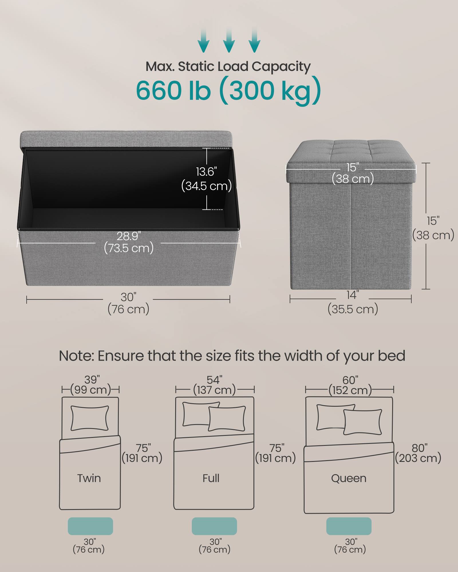 Max. Static Load Capacity: 660 lb (300 kg)

Dimensions:
- 13.6" (34.5 cm)
- 15" (38 cm)
- 28.9" (73.5 cm)
- 15" (38 cm)
- 30" (76 cm)
- 14" (35.5 cm)

Note: Ensure that the size fits the width of your bed

Bed Sizes:
- Twin: 39" (99 cm) x 75" (191 cm) x 30" (76 cm)
- Full: 54" (137 cm) x 75" (191 cm) x 30" (76 cm)
- Queen: 60" (152 cm) x 80" (203 cm) x 30" (76 cm)