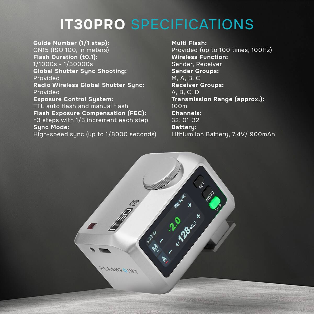 IT30PRO SPECIFICATIONS

Guide Number (1/1 step): GN15 (ISO 100, in meters)  
Flash Duration (t0.1): 1/1000s - 1/30000s  
Global Shutter Sync Shooting: Provided  
Radio Wireless Global Shutter Sync: Provided  
Exposure Control System: TTL auto flash and manual flash  
Flash Exposure Compensation (FEC): ±3 steps with 1/3 increment each step  
Sync Mode: High-speed sync (up to 1/8000 seconds)  

Multi Flash: Provided (up to 100 times, 100Hz)  
Wireless Function: Sender, Receiver  
Sender Groups: M, A, B, C  
Receiver Groups: A, B, C, D  
Transmission Range (approx.): 100m  
Channels: 32: 01-32  
Battery: Lithium ion Battery, 7.4V/ 900mAh