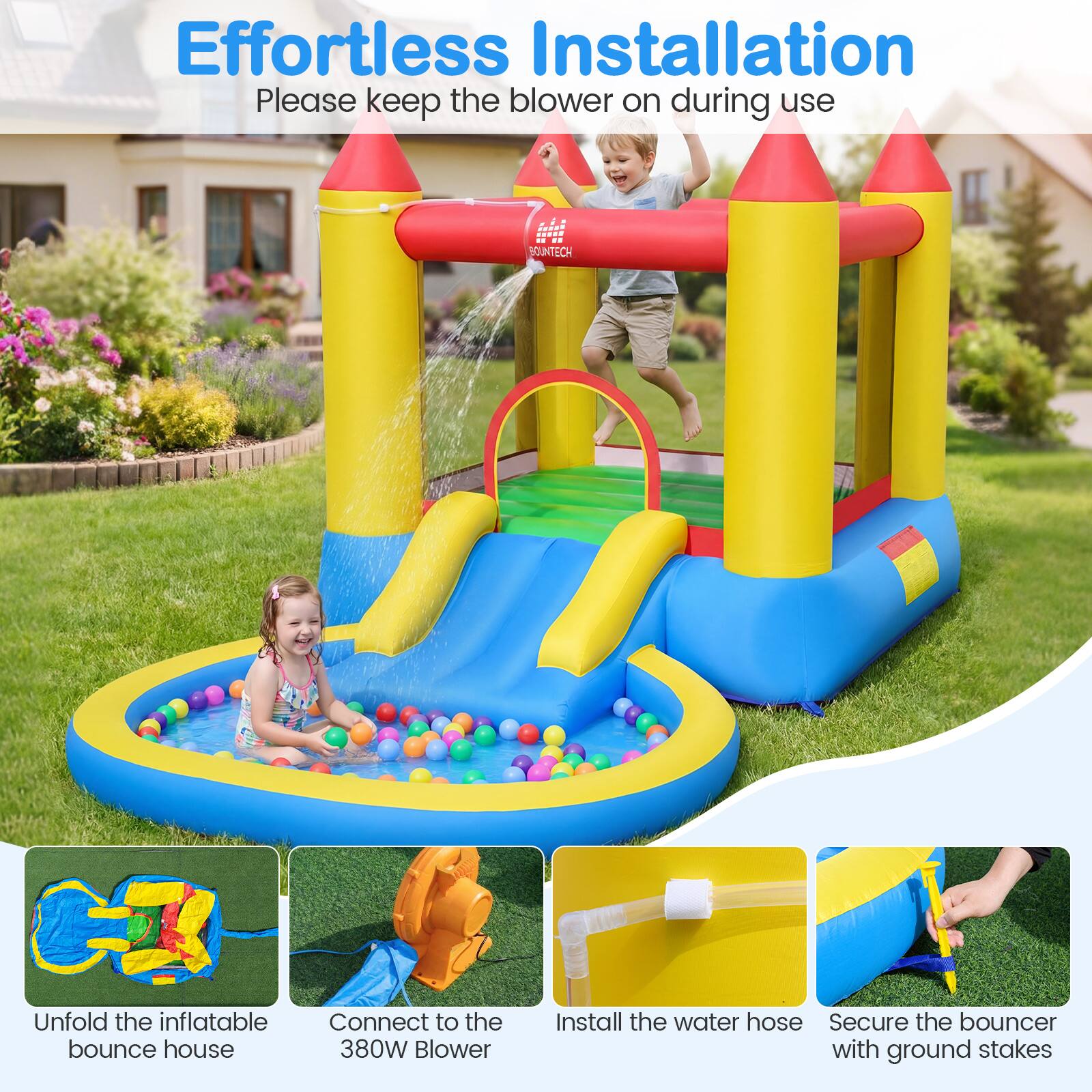Effortless Installation  
Please keep the blower on during use  

BOUNTECH  
1. Unfold the inflatable bounce house  
2. Connect to the 380W Blower  
3. Install the water hose  
4. Secure the bouncer with ground stakes