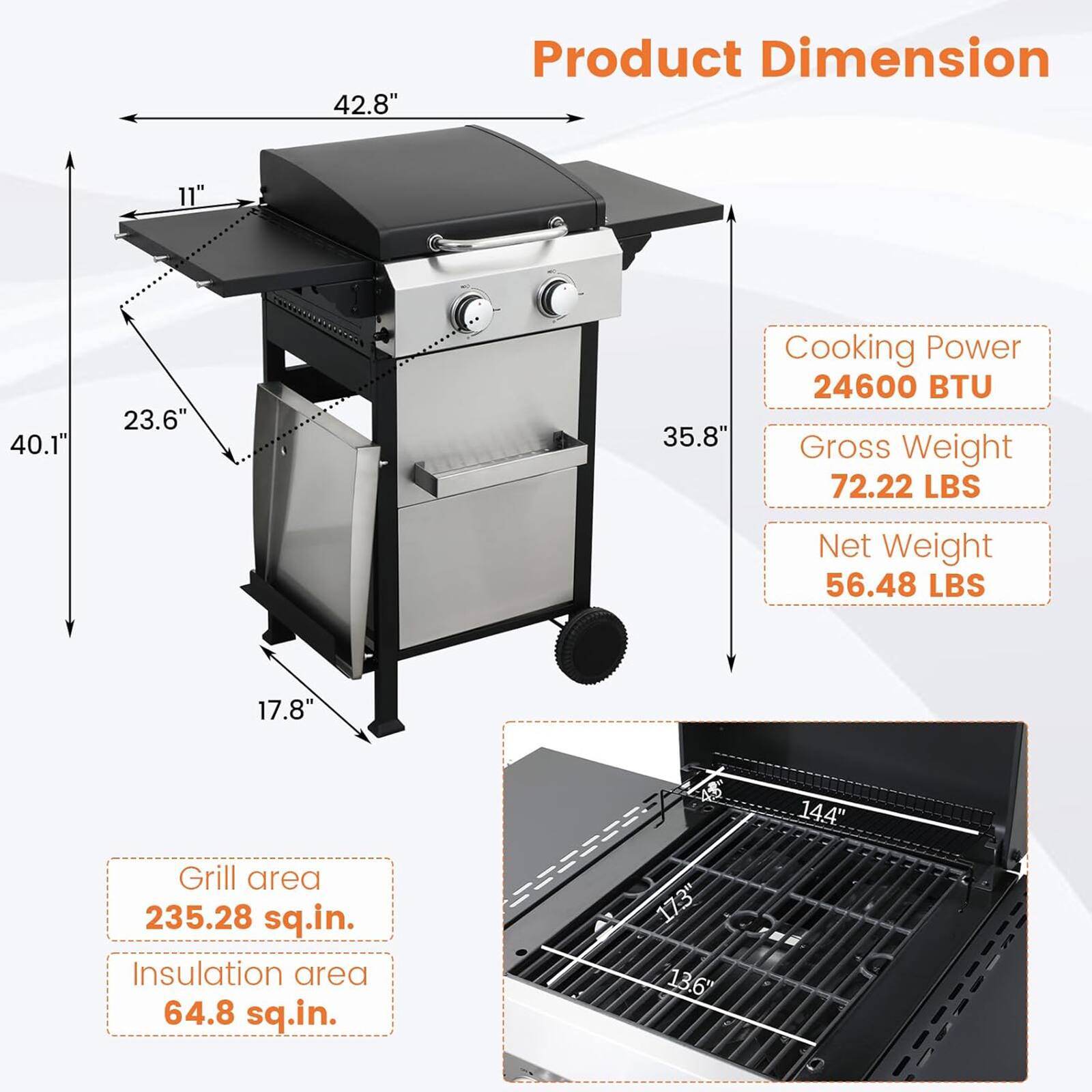 Product Dimension  
- Width: 42.8"  
- Depth: 40.1"  
- Height: 35.8"  
- Front to Rear: 23.6"  
- Side to Side: 11"  
- Bottom to Top: 17.8"  

Cooking Power: 24600 BTU  

Gross Weight: 72.22 LBS  

Net Weight: 56.48 LBS  

Grill area: 235.28 sq.in.  

Insulation area: 64.8 sq.in.