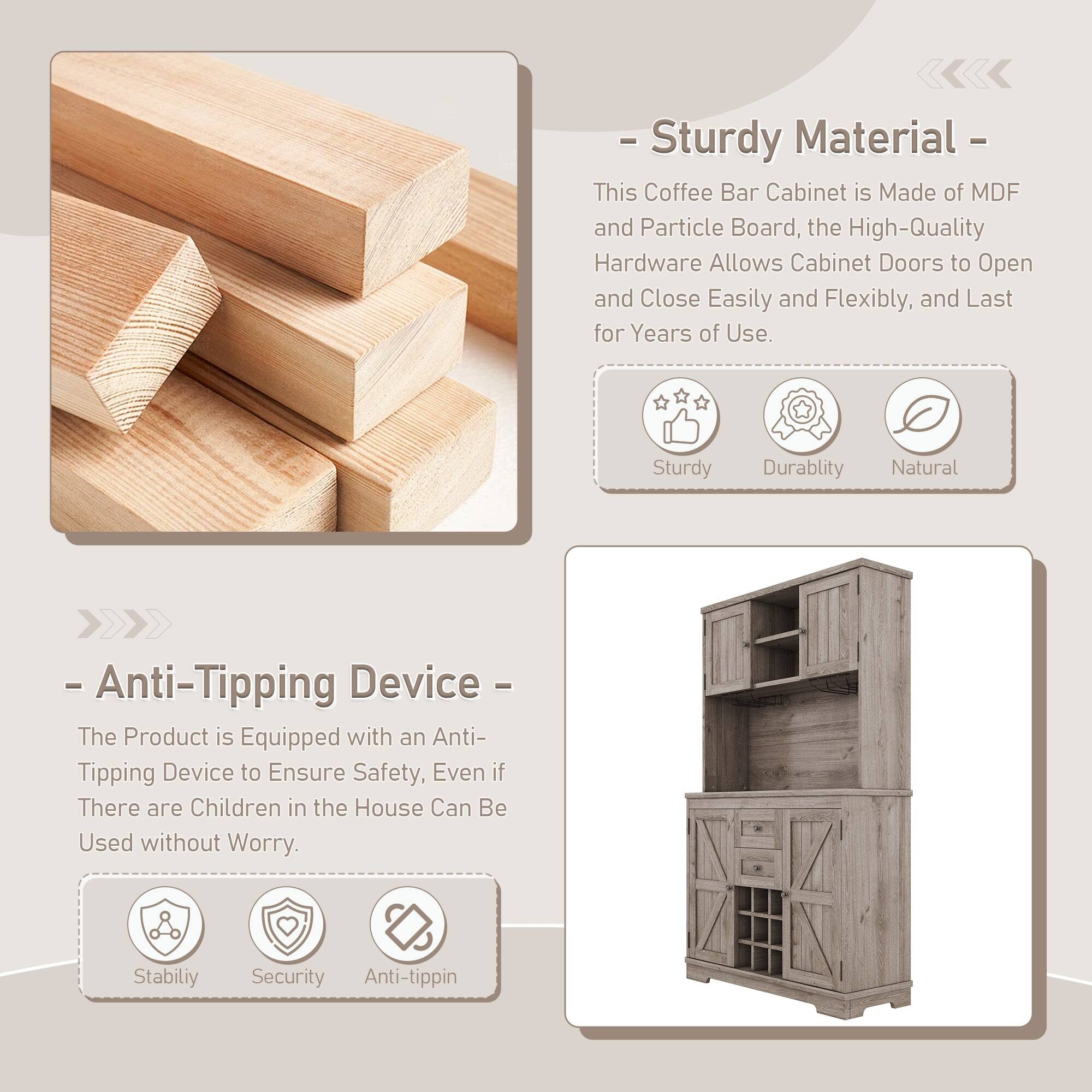 - Sturdy Material  
This Coffee Bar Cabinet is Made of MDF and Particle Board, the High-Quality Hardware Allows Cabinet Doors to Open and Close Easily and Flexibly, and Last for Years of Use.  
Sturdy Durability Natural  

- Anti-Tipping Device  
The Product is Equipped with an Anti-Tipping Device to Ensure Safety, Even if There are Children in the House Can Be Used without Worry.  
Stability Security Anti-tipping