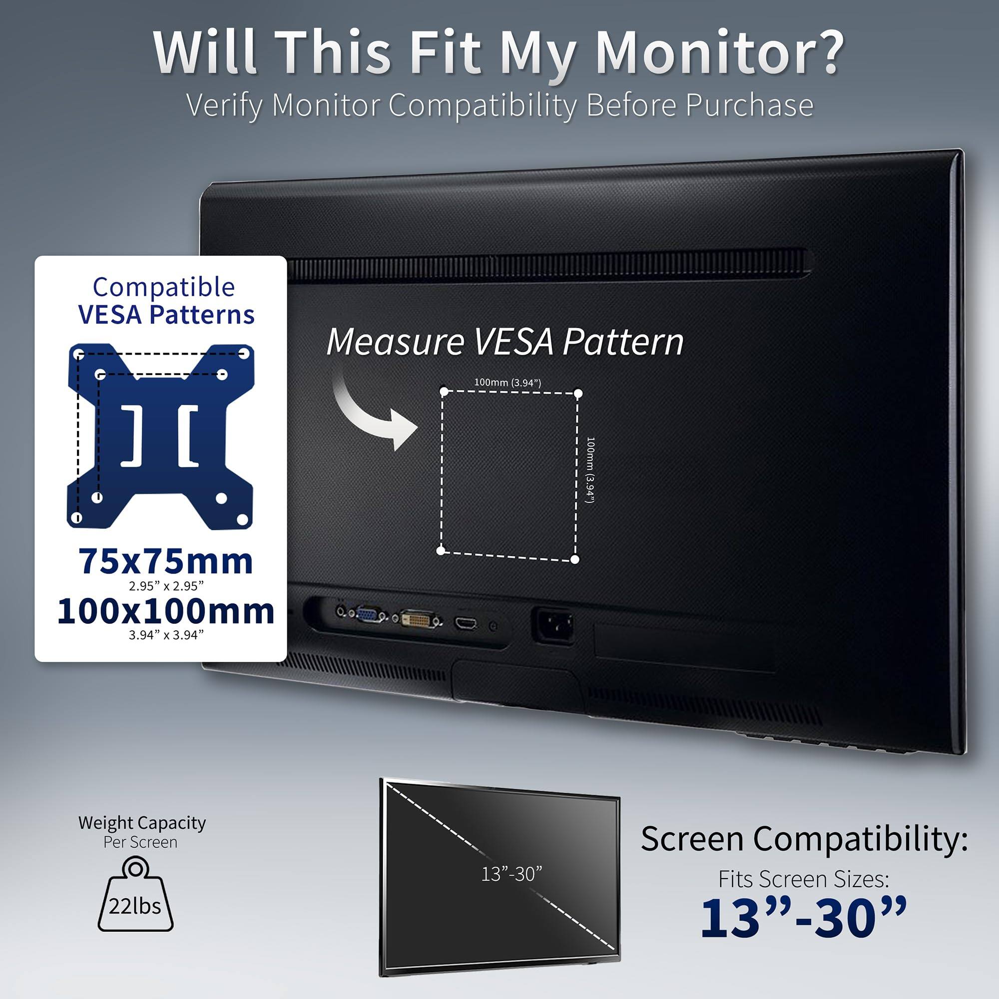 Will This Fit My Monitor?  
Verify Monitor Compatibility Before Purchase  

Compatible VESA Patterns  
75x75mm (2.95" x 2.95")  
100x100mm (3.94" x 3.94")  

Measure VESA Pattern  
100mm (3.94")  

Weight Capacity Per Screen  
22lbs  

Screen Compatibility:  
Fits Screen Sizes:  
13"-30"