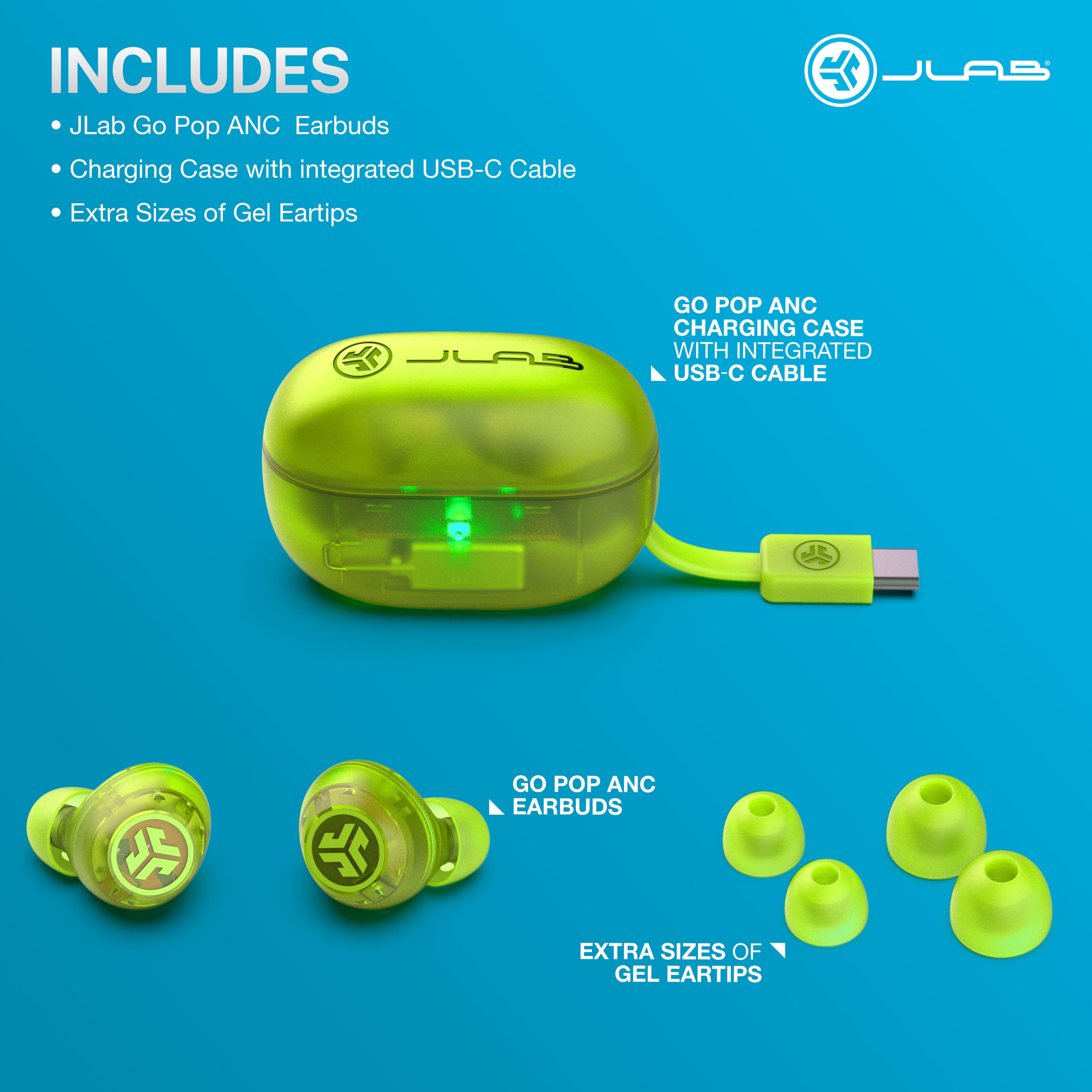 INCLUDES
JLab Go Pop ANC Earbuds
Charging Case with integrated USB-C Cable
Extra Sizes of Gel Eartips
GO POP ANC CHARGING CASE WITH INTEGRATED USB-C CABLE
GO POP ANC EARBUDS
EXTRA SIZES OF GEL EARTIPS