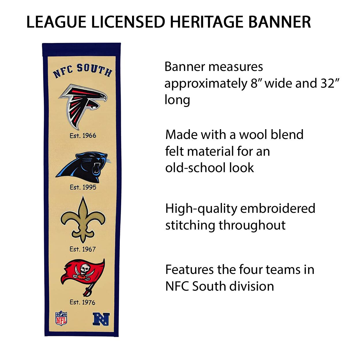 LEAGUE LICENSED HERITAGE BANNER

NFC SOUTH

Banner measures approximately 8" wide and 32" long

Made with a wool blend felt material for an old-school look

High-quality embroidered stitching throughout

Features the four teams in NFC South division

Est. 1966
Est. 1995
Est. 1967
Est. 1976

NFL