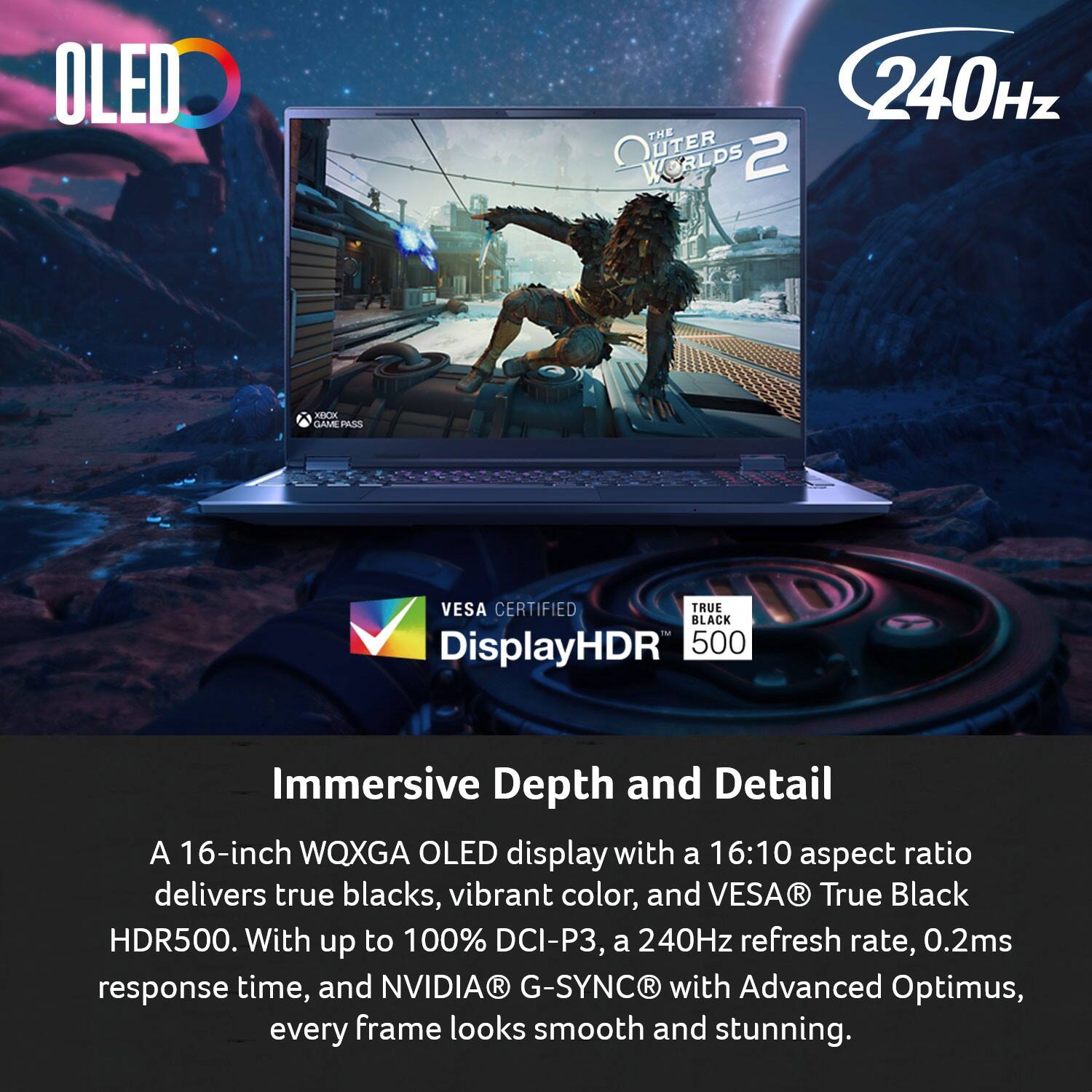 OLED THE OUTER WORLDS 2 WORLDS 240Hz C GAME PAOS VESA CERTIFIED TRUE BLACK M DisplayHDR 500 Immersive Depth and Detail

A 16-inch WQXGA OLED display with a 16:10 aspect ratio delivers true blacks, vibrant color, and VESA® True Black HDR500. With up to 100% DCI-P3, a 240Hz refresh rate, 0.2ms response time, and NVIDIA® G-SYNC® with Advanced Optimus, every frame looks smooth and stunning.