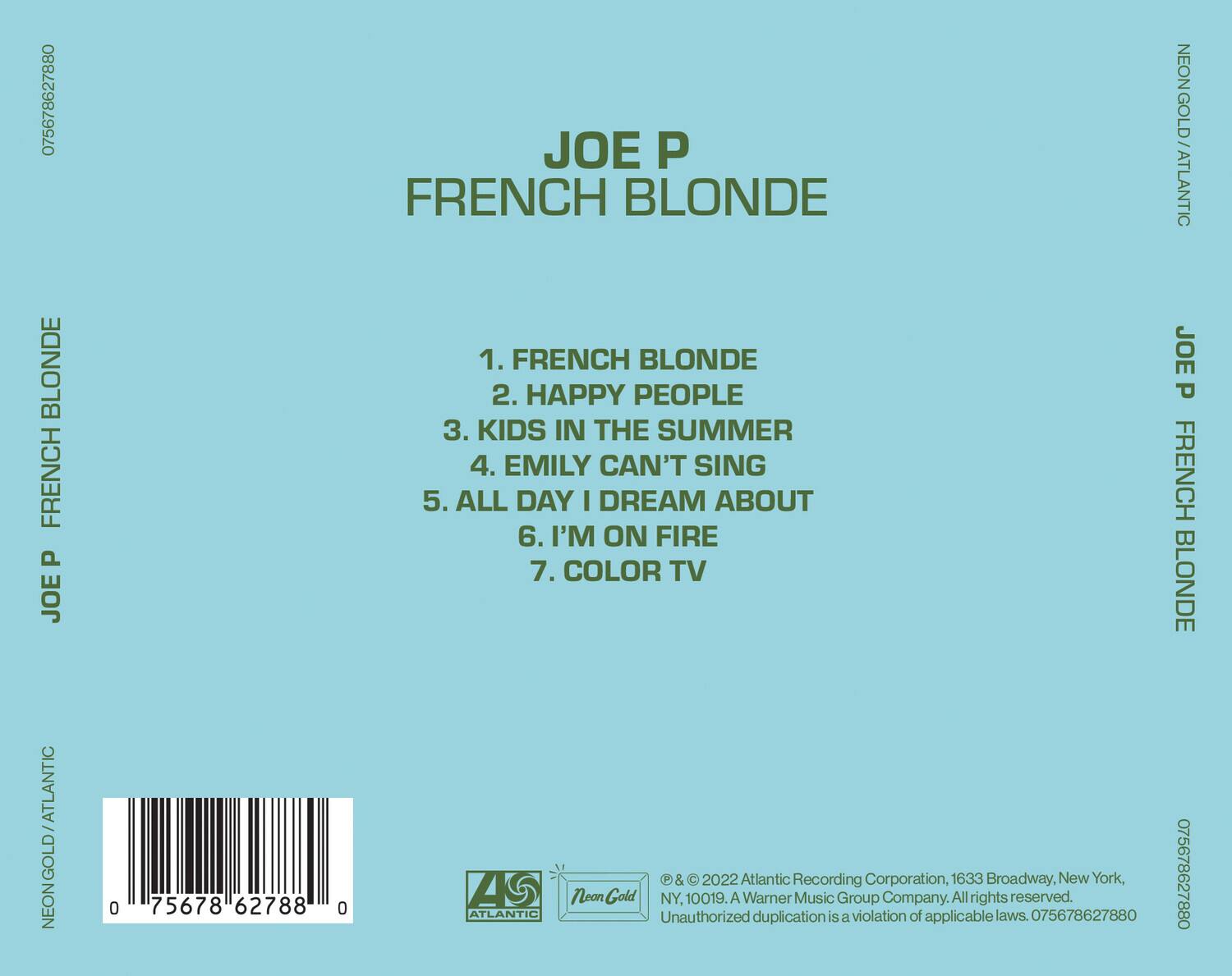 **JOE P**  
**FRENCH BLONDE**

1. FRENCH BLONDE  
2. HAPPY PEOPLE  
3. KIDS IN THE SUMMER  
4. EMILY CAN'T SING  
5. ALL DAY I DREAM ABOUT  
6. I'M ON FIRE  
7. COLOR TV  

---

**NEONGOLD / ATLANTIC**

---

**JOE P**  
**FRENCH BLONDE**

---

**075678627880**

---

**NEONGOLD / ATLANTIC**

---

**© & ℗ 2022 Atlantic Recording Corporation, 1633 Broadway, New York, NY, 10019. A Warner Music Group Company. All rights reserved.**  
**Unauthorized duplication is a violation of applicable laws. 075678627880**

---

**Atlantic**  
**Neon Gold**