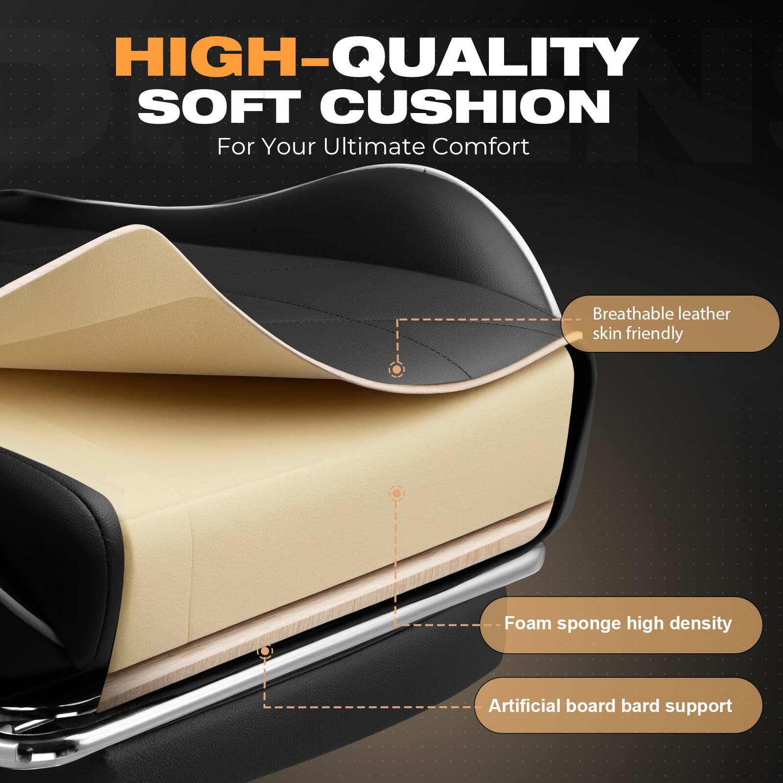 HIGH-QUALITY SOFT CUSHION  
For Your Ultimate Comfort  

- Breathable leather skin friendly  
- Foam sponge high density  
- Artificial board bard support