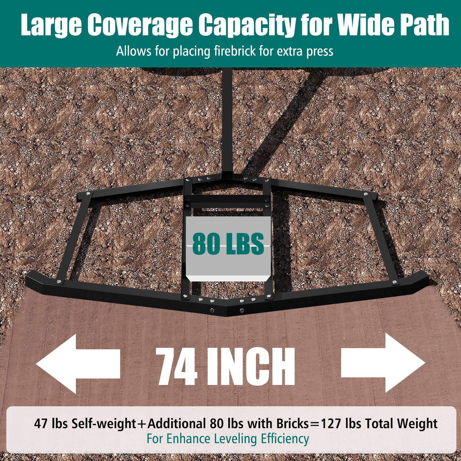 Large Coverage Capacity for Wide Path  
Allows for placing firebrick for extra press  

80 LBS  
74 INCH  

47 lbs Self-weight + Additional 80 lbs with Bricks = 127 lbs Total Weight  
For Enhance Leveling Efficiency