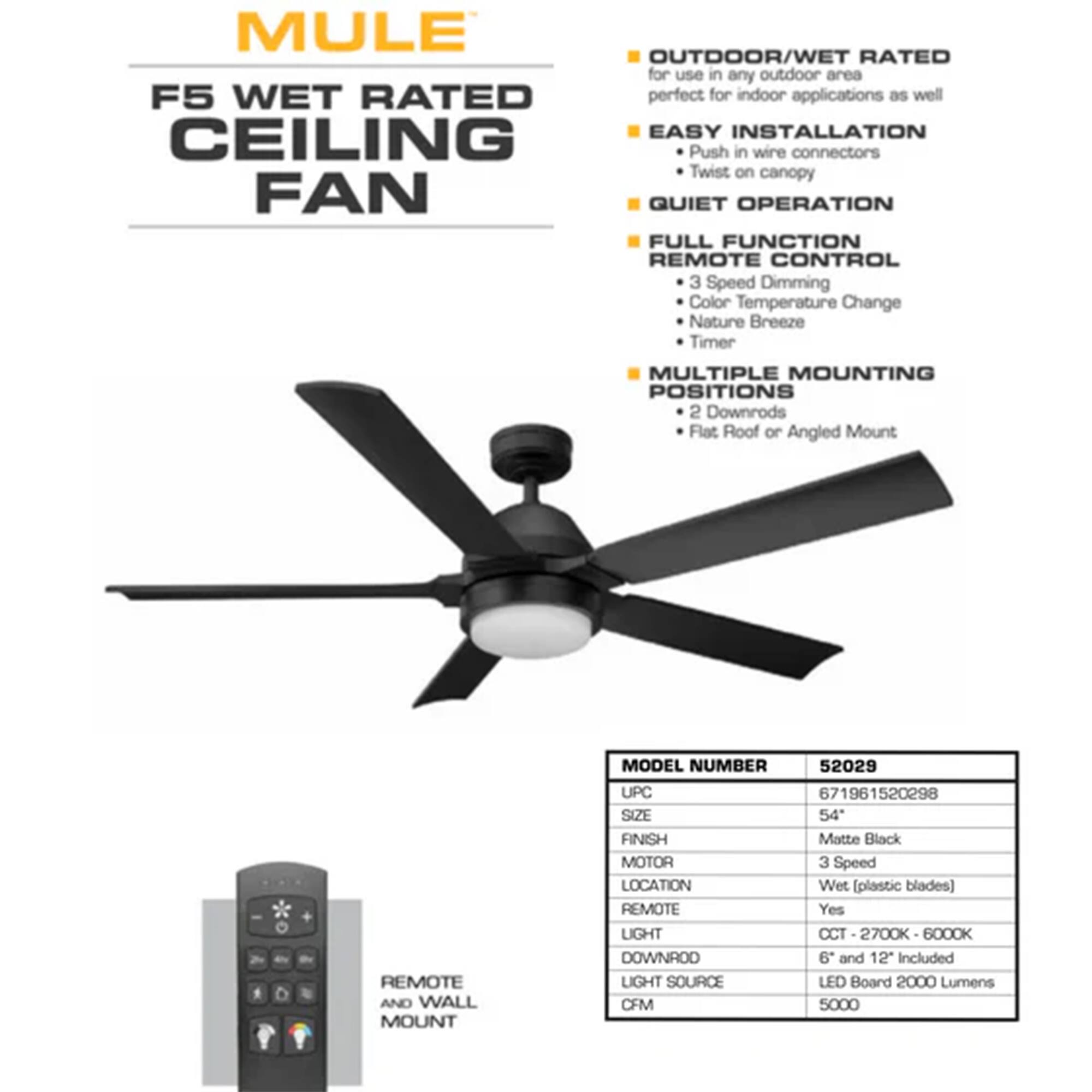 MULE F5 WET RATED CEILING FAN

OUTDOOR/WET RATED for use in any outdoor area
F5 WET RATED perfect for indoor applications as well

EASY INSTALLATION
- Push in wire connectors
- Twist on canopy

QUIET OPERATION

FULL FUNCTION REMOTE CONTROL
- 3 Speed Dimming
- Color Temperature Change
- Nature Breeze
- Timer

MULTIPLE MOUNTING POSITIONS
- 2 Downrods
- Flat Roof or Angled Mount

REMOTE AND WALL MOUNT

MODEL NUMBER: 52029
UPC: 671961520298
SIZE: 54"
FINISH: Matte Black
MOTOR: 3 Speed
LOCATION: Wet (plastic blades)
REMOTE: Yes
LIGHT CCT: 2700K - 6000K
DOWNROD: 6" and 12" Included
LIGHT SOURCE: LED Board 2000 Lumens
CFM: 5000