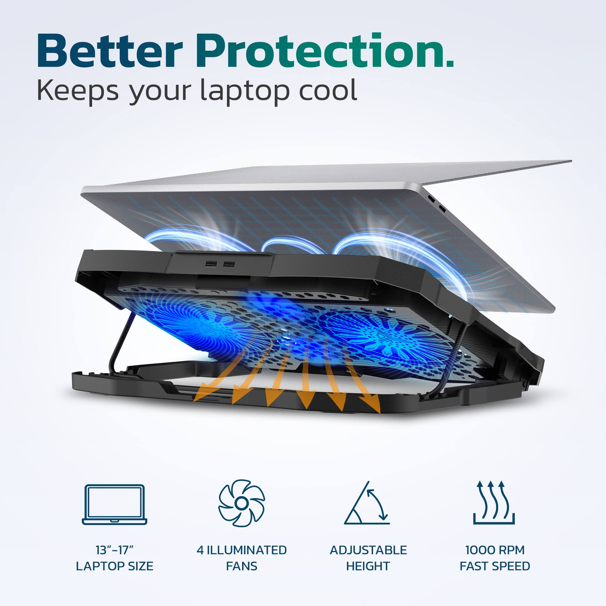 Better Protection. Keeps your laptop cool.  
13"-17" LAPTOP SIZE  
4 ILLUMINATED ADJUSTABLE FANS  
HEIGHT  
1000 RPM FAST SPEED