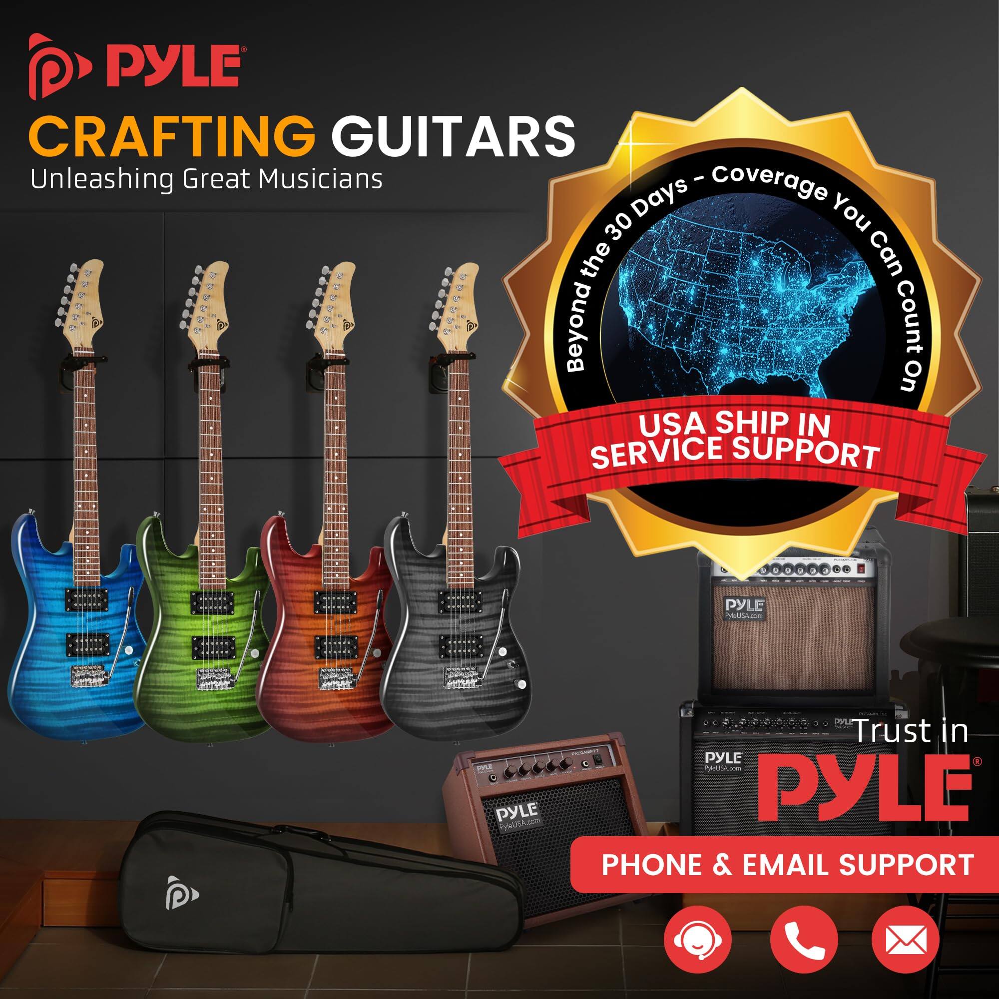 PYLE CRAFTING GUITARS  
Unleashing Great Musicians  

Beyond the 30 Days - Coverage You Can Count On  

USA SHIP IN SERVICE SUPPORT  

Trust in PYLE  

PHONE & EMAIL SUPPORT