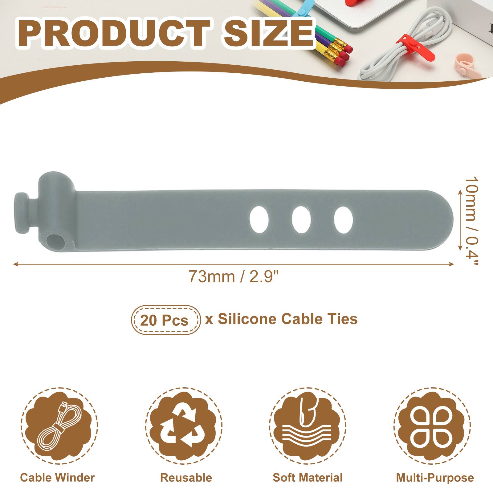 PRODUCT SIZE

73mm / 2.9" / 2.9"  
10mm / 0.4"  

20 Pcs x Silicone Cable Ties  

Cable Winder  
Reusable  
Soft Material  
Multi-Purpose
