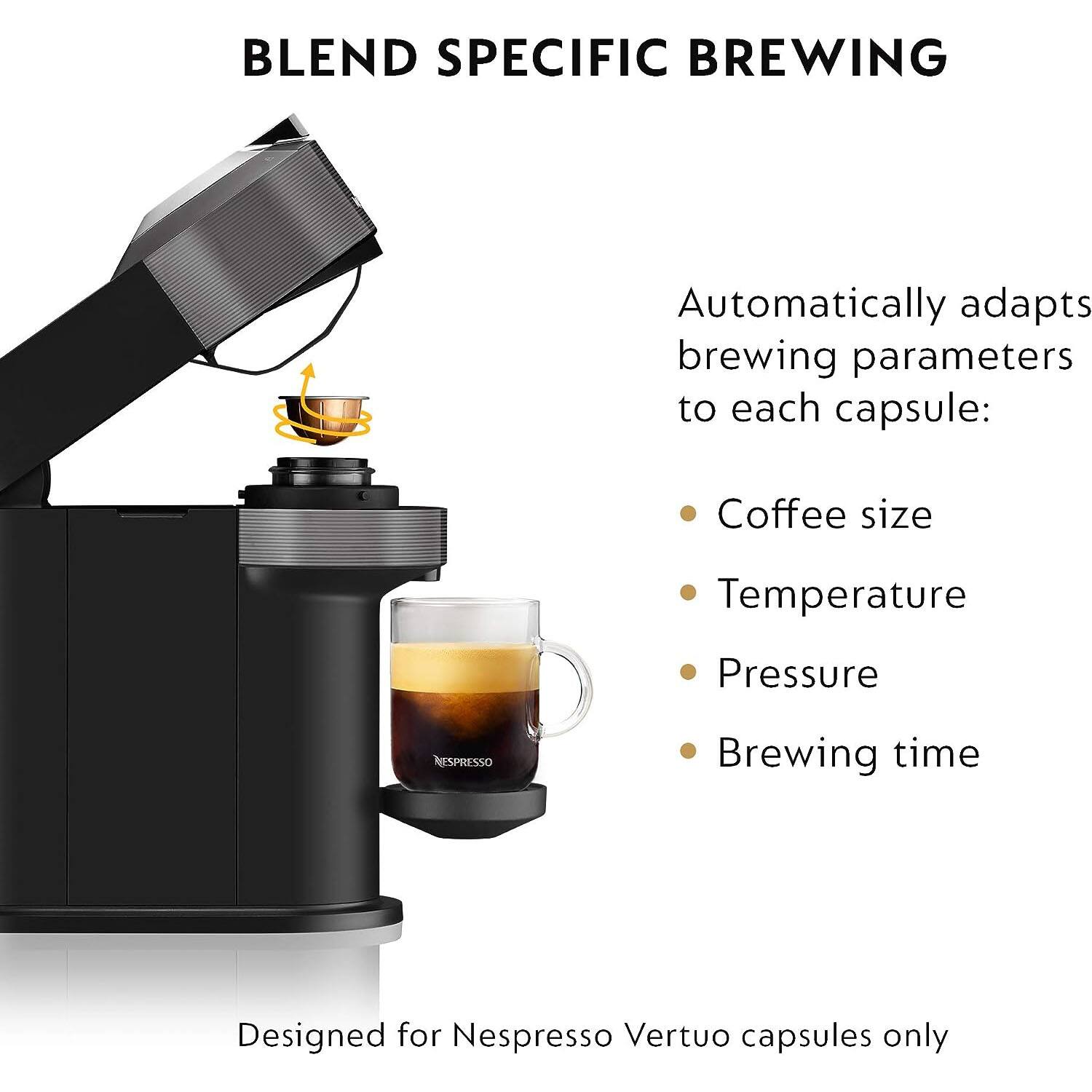 BLEND SPECIFIC BREWING

Automatically adapts brewing parameters to each capsule:
- Coffee size
- Temperature
- Pressure
- Brewing time

Designed for Nespresso Vertuo capsules only