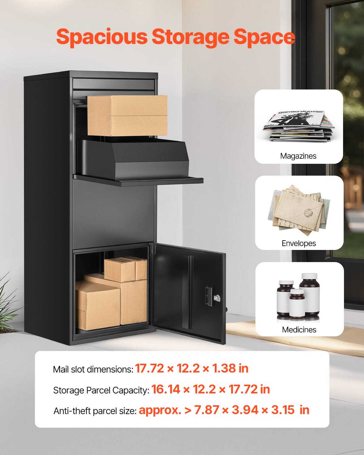 Spacious Storage Space

Magazines
Envelopes
Medicines

Mail slot dimensions: 17.72 x 12.2 x 1.38 in
Storage Parcel Capacity: 16.14 x 12.2 x 17.72 in
Anti-theft parcel size: approx. > 7.87 x 3.94 x 3.15 in