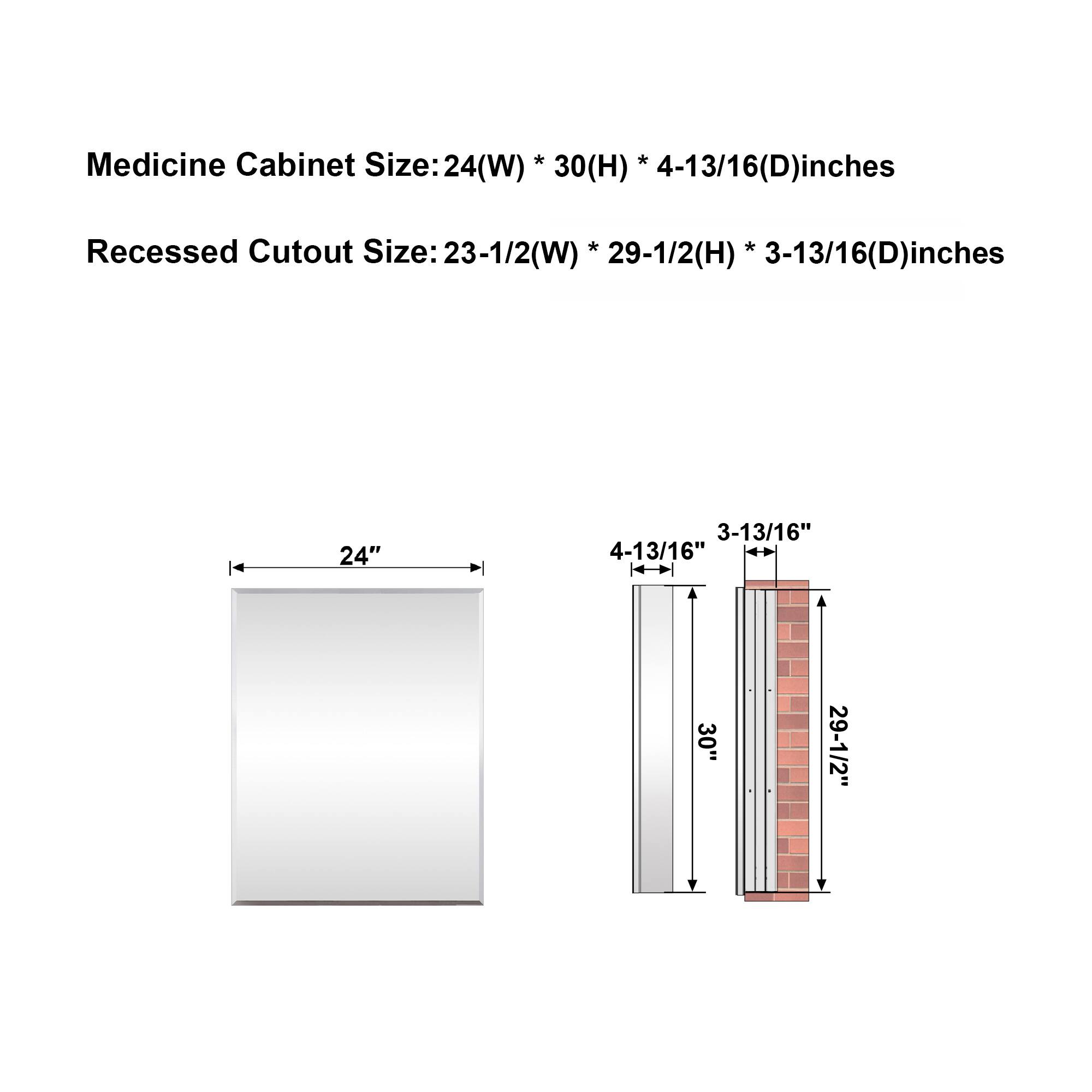 Medicine Cabinet Size: 24(W) * 30(H) * 4-13/16(D) inches  
Recessed Cutout Size: 23-1/2(W) * 29-1/2(H) * 3-13/16(D) inches